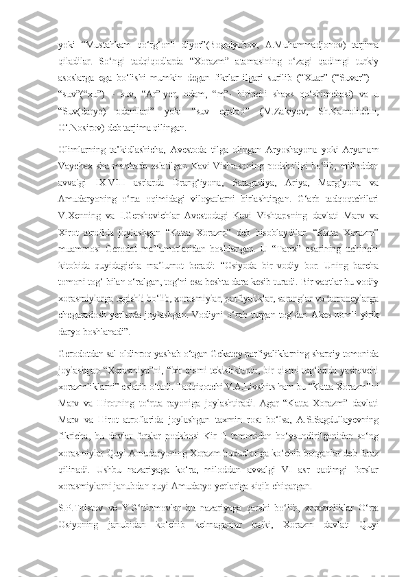 yoki   “Mustahkam   qo‘rg‘onli   diyor”(Bogolyubov,   A.Muhammadjonov)   tarjima
qiladilar.   So‘ngi   tadqiqodlarda   “Xorazm”   atamasining   o‘zagi   qadimgi   turkiy
asoslarga   ega   bo‘lishi   mumkin   degan   fikrlar   ilgari   surilib   (“Xuar”   (“Suvar”)   –
“suv”(“xu”)   –   suv,   “Ar”-yer,   odam,   “m”-   birinchi   shaxs   qo‘shimchasi)   va   u
“Suv(daryo)   odamlari”   yoki   “suv   egalari”   (M.Zakiyev,   Sh.Kamoliddin,
O‘.Nosirov) deb tarjima qilingan.
Olimlarning   ta’kidlashicha,   Avestoda   tilga   olingan   Aryoshayona   yoki   Aryanam
Vaychax   shu   manbada   eslatilgan   Kavi   Vishtaspning   podsholigi   bo‘lib,   milloddan
avvalgi   IX-VIII   asrlarda   Drang‘iyona,   Satagadiya,   Ariya,   Marg‘yona   va
Amudaryoning   o‘rta   oqimidagi   viloyatlarni   birlashtirgan.   G‘arb   tadqoqtchilari
V.Xenning   va   I.Gershevichlar   Avestodagi   Kavi   Vishtapsning   davlati   Marv   va
Xirot   atrofida   joylashgan   “Katta   Xorazm”   deb   hisoblaydilar.   “Katta   Xorazm”
muammosi   Gerodot   ma’lumotlaridan   boshlangan.   U   “Tarix”   asarining   uchinchi
kitobida   quyidagicha   ma’lumot   beradi:   “Osiyoda   bir   vodiy   bor.   Uning   barcha
tomoni tog‘ bilan o‘ralgan, tog‘ni esa beshta dara kesib turadi. Bir vaqtlar bu vodiy
xorasmiylarga tegishli bo‘lib, xorasmiylar, parfiyaliklar, saranglar va tamaneylarga
chegaradosh   yerlarda   joylashgan.   Vodiyni   o‘rab   turgan   tog‘dan   Akes   nomli   yirik
daryo boshlanadi”. 
Gerodotdan sal oldinroq yashab o‘tgan Gekatey parfiyaliklarning sharqiy tomonida
joylashgan “Xorasmiya”ni,  “bir  qismi  tekisliklarda, bir  qismi  tog‘larda yashovchi
xorazmliklarni” eslatib o‘tadi. Tadqiqotchi V.A.Livshits ham bu “Katta Xorazm”ni
Marv   va   Hirotning   to‘rtta   rayoniga   joylashtiradi.   Agar   “Katta   Xorazm”   davlati
Marv   va   Hirot   atroflarida   joylashgan   taxmin   rost   bo‘lsa,   A.S.Sagdullayevning
fikricha,   bu   davlat   forslar   podshosi   Kir   II   tamonidan   bo‘ysundirilganidan   so‘ng
xorasmiylar Quyi Amudaryoning Xorazm hududlariga ko‘chib borganlar deb faraz
qilinadi.   Ushbu   nazariyaga   ko‘ra,   miloddan   avvalgi   VI   asr   qadimgi   forslar
xorasmiylarni janubdan quyi Amudaryo yerlariga siqib chiqargan.
S.P.Tolstov   va   Y.G‘ulomovlar   bu   nazariyaga   qarshi   bo‘lib,   xorazmliklar   O‘rta
Osiyoning   janubidan   ko‘chib   kelmaganlar   balki,   Xorazm   davlati   Quyi 