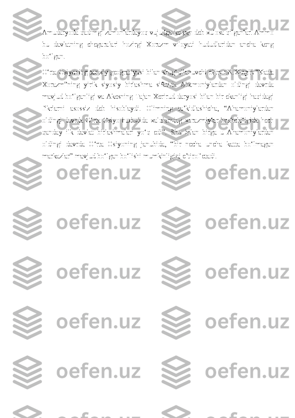 Amudaryoda qadimgi zamonlardayoq vujudga kelgan deb xulosa qilganlar. Ammo
bu   davlatning   chegaralari   hozirgi   Xorazm   viloyati   hududlaridan   ancha   keng
bo‘lgan.
O‘rta Osiyoning tarixiy geografiyasi bilan shug‘ullanuvchi olim I.N.Xlopin “Katta
Xorazm”ning   yirik   siyosiy   birlashma   sifatida   Ahamoniylardan   oldingi   davrda
mavjud bo‘lganligi va Akesning Tajan-Xerirud daryosi bilan bir ekanligi haqidagi
fikrlarni   asossiz   deb   hisoblaydi.   Olimning   ta’kidlashicha,   “Ahamoniylardan
oldingi   davrda   O‘rta   Osiyo   hududida   xalqlarning   xorazmiylar   boshchiligida   hech
qanday   ilk   davlat   birlashmalari   yo‘q   edi”.   Shu   bilan   birga   u   Ahamoniylardan
oldingi   davrda   O‘rta   Osiyoning   janubida,   “bir   necha   uncha   katta   bo‘lmagan
markazlar” mavjud bo‘lgan bo‘lishi mumkinligini e’tirof etadi. 