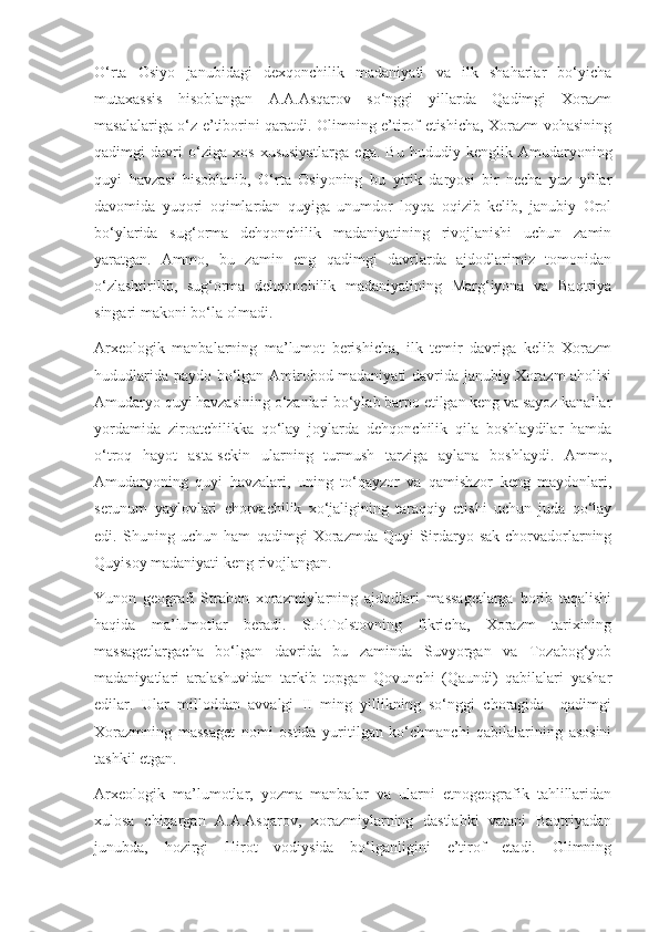 O‘rta   Osiyo   janubidagi   dexqonchilik   madaniyati   va   ilk   shaharlar   bo‘yicha
mutaxassis   hisoblangan   A.A.Asqarov   so‘nggi   yillarda   Qadimgi   Xorazm
masalalariga o‘z e’tiborini qaratdi. Olimning e’tirof etishicha, Xorazm vohasining
qadimgi   davri   o‘ziga   xos   xususiyatlarga   ega.   Bu   hududiy   kenglik   Amudaryoning
quyi   havzasi   hisoblanib,   O‘rta   Osiyoning   bu   yirik   daryosi   bir   necha   yuz   yillar
davomida   yuqori   oqimlardan   quyiga   unumdor   loyqa   oqizib   kelib,   janubiy   Orol
bo‘ylarida   sug‘orma   dehqonchilik   madaniyatining   rivojlanishi   uchun   zamin
yaratgan.   Ammo,   bu   zamin   eng   qadimgi   davrlarda   ajdodlarimiz   tomonidan
o‘zlashtirilib,   sug‘orma   dehqonchilik   madaniyatining   Marg‘iyona   va   Baqtriya
singari makoni bo‘la olmadi. 
Arxeologik   manbalarning   ma’lumot   berishicha,   ilk   temir   davriga   kelib   Xorazm
hududlarida paydo bo‘lgan Amirobod madaniyati davrida janubiy Xorazm aholisi
Amudaryo quyi havzasining o‘zanlari bo‘ylab barpo etilgan keng va sayoz kanallar
yordamida   ziroatchilikka   qo‘lay   joylarda   dehqonchilik   qila   boshlaydilar   hamda
o‘troq   hayot   asta-sekin   ularning   turmush   tarziga   aylana   boshlaydi.   Ammo,
Amudaryoning   quyi   havzalari,   uning   to‘qayzor   va   qamishzor   keng   maydonlari,
serunum   yaylovlari   chorvachilik   xo‘jaligining   taraqqiy   etishi   uchun   juda   qo‘lay
edi.   Shuning   uchun   ham   qadimgi   Xorazmda   Quyi   Sirdaryo   sak-chorvadorlarning
Quyisoy madaniyati keng rivojlangan.
Yunon   geografi   Strabon   xorazmiylarning   ajdodlari   massagetlarga   borib   taqalishi
haqida   ma’lumotlar   beradi.   S.P.Tolstovning   fikricha,   Xorazm   tarixining
massagetlargacha   bo‘lgan   davrida   bu   zaminda   Suvyorgan   va   Tozabog‘yob
madaniyatlari   aralashuvidan   tarkib   topgan   Qovunchi   (Qaundi)   qabilalari   yashar
edilar.   Ular   milloddan   avvalgi   II   ming   yillikning   so‘nggi   choragida     qadimgi
Xorazmning   massaget   nomi   ostida   yuritilgan   ko‘chmanchi   qabilalarining   asosini
tashkil etgan.
Arxeologik   ma’lumotlar,   yozma   manbalar   va   ularni   etnogeografik   tahlillaridan
xulosa   chiqargan   A.A.Asqarov,   xorazmiylarning   dastlabki   vatani   Baqtriyadan
junubda,   hozirgi   Hirot   vodiysida   bo‘lganligini   e’tirof   etadi.   Olimning 