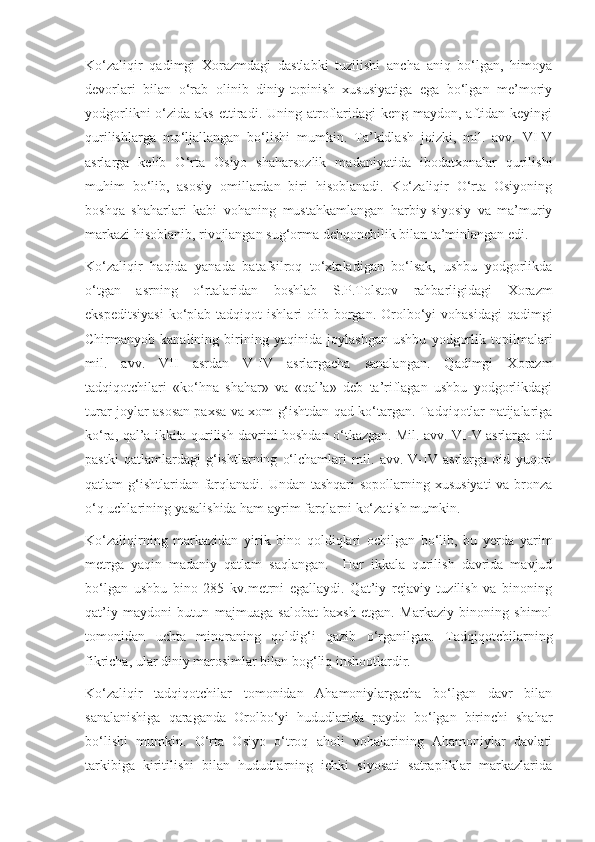 Ko‘zaliqir   qadimgi   Xorazmdagi   dastlabki   tuzilishi   ancha   aniq   bo‘lgan,   himoya
devorlari   bilan   o‘rab   olinib   diniy-topinish   xususiyatiga   ega   bo‘lgan   me’moriy
yodgorlikni   o‘zida  aks  ettiradi. Uning  atroflaridagi  keng  maydon, aftidan  keyingi
qurilishlarga   mo‘ljallangan   bo‘lishi   mumkin.   Ta’kidlash   joizki,   mil.   avv.   VI-V
asrlarga   kelib   O‘rta   Osiyo   shaharsozlik   madaniyatida   ibodatxonalar   qurilishi
muhim   bo‘lib,   asosiy   omillardan   biri   hisoblanadi.   Ko‘zaliqir   O‘rta   Osiyoning
boshqa   shaharlari   kabi   vohaning   mustahkamlangan   harbiy-siyosiy   va   ma’muriy
markazi hisoblanib, rivojlangan sug‘orma dehqonchilik bilan ta’minlangan edi.
Ko‘zaliqir   haqida   yanada   batafsilroq   to‘xtaladigan   bo‘lsak,   ushbu   yodgorlikda
o‘tgan   asrning   o‘rtalaridan   boshlab   S.P.Tolstov   rahbarligidagi   Xorazm
ekspeditsiyasi   ko‘plab  tadqiqot   ishlari  olib borgan.  Orolbo‘yi  vohasidagi  qadimgi
Chirmanyob   kanalining   birining   yaqinida   joylashgan   ushbu   yodgorlik   topilmalari
mil.   avv.   VII   asrdan   V-IV   asrlargacha   sanalangan.   Qadimgi   Xorazm
tadqiqotchilari   «ko‘hna   shahar»   va   «qal’a»   deb   ta’riflagan   ushbu   yodgorlikdagi
turar joylar asosan paxsa va xom g‘ishtdan qad ko‘targan. Tadqiqotlar natijalariga
ko‘ra, qal’a ikkita qurilish davrini boshdan o‘tkazgan. Mil. avv. VI-V asrlarga oid
pastki   qatlamlardagi   g‘ishtlarning   o‘lchamlari   mil.   avv.   V-IV   asrlarga   oid   yuqori
qatlam g‘ishtlaridan farqlanadi. Undan tashqari  sopollarning xususiyati  va bronza
o‘q uchlarining yasalishida ham ayrim farqlarni ko‘zatish mumkin.
Ko‘zaliqirning   markazidan   yirik   bino   qoldiqlari   ochilgan   bo‘lib,   bu   yerda   yarim
metrga   yaqin   madaniy   qatlam   saqlangan.     Har   ikkala   qurilish   davrida   mavjud
bo‘lgan   ushbu   bino   285   kv.metrni   egallaydi.   Qat’iy   rejaviy   tuzilish   va   binoning
qat’iy   maydoni   butun   majmuaga   salobat   baxsh   etgan.   Markaziy   binoning   shimol
tomonidan   uchta   minoraning   qoldig‘i   qazib   o‘rganilgan.   Tadqiqotchilarning
fikricha, ular diniy marosimlar bilan bog‘liq inshootlardir.
Ko‘zaliqir   tadqiqotchilar   tomonidan   Ahamoniylargacha   bo‘lgan   davr   bilan
sanalanishiga   qaraganda   Orolbo‘yi   hududlarida   paydo   bo‘lgan   birinchi   shahar
bo‘lishi   mumkin.   O‘rta   Osiyo   o‘troq   aholi   vohalarining   Ahamoniylar   davlati
tarkibiga   kiritilishi   bilan   hududlarning   ichki   siyosati   satrapliklar   markazlarida 