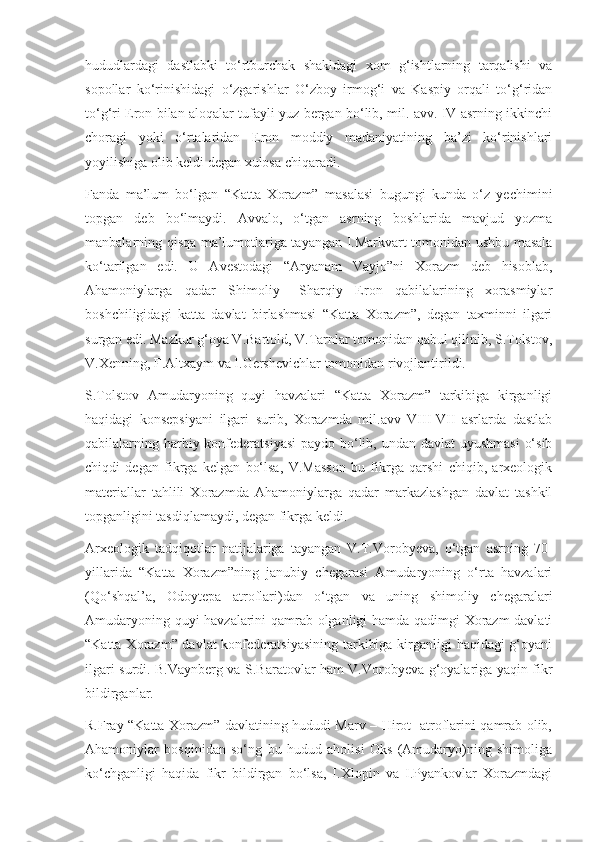 hududlardagi   dastlabki   to‘rtburchak   shakldagi   xom   g‘ishtlarning   tarqalishi   va
sopollar   ko‘rinishidagi   o‘zgarishlar   O‘zboy   irmog‘i   va   Kaspiy   orqali   to‘g‘ridan
to‘g‘ri Eron bilan aloqalar tufayli yuz bergan bo‘lib, mil. avv. IV asrning ikkinchi
choragi   yoki   o‘rtalaridan   Eron   moddiy   madaniyatining   ba’zi   ko‘rinishlari
yoyilishiga olib keldi degan xulosa chiqaradi. 
Fanda   ma’lum   bo‘lgan   “Katta   Xorazm”   masalasi   bugungi   kunda   o‘z   yechimini
topgan   deb   bo‘lmaydi.   Avvalo,   o‘tgan   asrning   boshlarida   mavjud   yozma
manbalarning qisqa ma’lumotlariga tayangan I.Markvart tomonidan ushbu masala
ko‘tarilgan   edi.   U   Avestodagi   “Aryanam   Vayjo”ni   Xorazm   deb   hisoblab,
Ahamoniylarga   qadar   Shimoliy   –Sharqiy   Eron   qabilalarining   xorasmiylar
boshchiligidagi   katta   davlat   birlashmasi   “Katta   Xorazm”,   degan   taxminni   ilgari
surgan edi. Mazkur g‘oya V.Bartold, V.Tarnlar tomonidan qabul qilinib, S.Tolstov,
V.Xenning, F.Altxaym va I.Gershevichlar tomonidan rivojlantirildi.
S.Tolstov   Amudaryoning   quyi   havzalari   “Katta   Xorazm”   tarkibiga   kirganligi
haqidagi   konsepsiyani   ilgari   surib,   Xorazmda   mil.avv   VIII-VII   asrlarda   dastlab
qabilalarning harbiy konfederatsiyasi  paydo bo‘lib, undan davlat uyushmasi  o‘sib
chiqdi   degan   fikrga   kelgan   bo‘lsa,   V.Masson   bu   fikrga   qarshi   chiqib,   arxeologik
materiallar   tahlili   Xorazmda   Ahamoniylarga   qadar   markazlashgan   davlat   tashkil
topganligini tasdiqlamaydi, degan fikrga keldi. 
Arxeologik   tadqiqotlar   natijalariga   tayangan   V.T.Vorobyeva,   o‘tgan   asrning   70-
yillarida   “Katta   Xorazm”ning   janubiy   chegarasi   Amudaryoning   o‘rta   havzalari
(Qo‘shqal’a,   Odoytepa   atroflari)dan   o‘tgan   va   uning   shimoliy   chegaralari
Amudaryoning quyi havzalarini qamrab olganligi hamda qadimgi Xorazm davlati
“Katta Xorazm” davlat  konfederatsiyasining tarkibiga kirganligi  haqidagi  g‘oyani
ilgari surdi. B.Vaynberg va S.Baratovlar ham V.Vorobyeva g‘oyalariga yaqin fikr
bildirganlar.
R.Fray “Katta Xorazm” davlatining hududi Marv – Hirot   atroflarini qamrab olib,
Ahamoniylar   bosqinidan   so‘ng   bu   hudud   aholisi   Oks   (Amudaryo)ning   shimoliga
ko‘chganligi   haqida   fikr   bildirgan   bo‘lsa,   I.Xlopin   va   I.Pyankovlar   Xorazmdagi 