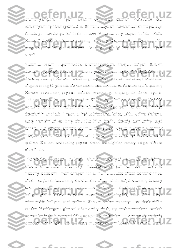 ahamoniylargacha   bo‘lgan   davlatchilikni   inkor   etadilar.   A.Asqarov   esa,
xorasmiylarning Tajan (gerirud) va Xilmend daryolari havzalaridan shimolga, quyi
Amudaryo   havzalariga   ko‘chishi   mil.avv   VI   asrda   ro‘y   bergan   bo‘lib,   “Katta
Xorazm”   davlati   konfederatsiyasining     shimoliy   chegarasi   Amudaryoning   o‘rta
chegarasigacha   bo‘lgan   hududlarni   o‘z   ichiga   olganligi   haqidagi   fikrlarni   ilgari
suradi. 
Yuqorida   eslatib   o‘tganimizdek,   ahamoniylargacha   mavjud   bo‘lgan   Xorazm
davlatining poytaxti masalasi fanda aniq yechimini topmagan. X.Matyakubovning
fikricha,   qadimgi   Xorazm   davlatining   poytaxtini   aniqlash   borasidagi   izlanishlar
o‘tgan asrning 80-yillarida o‘z samarasini bera boshladi va Aqchaxonqal’a qadimgi
Xorazm   davlatining   poytaxti   bo‘lishi   mumkinligi   haqidagi   ilk   fikrlar   aytildi.
Tadqiqotlarga ko‘ra, umumiy maydoni 50 dan ziyod bo‘lgan Aqchaxonqal’a ichki
va   tashqi   qal’adan   iborat   to‘g‘ri   to‘rtburchak   shaklga   ega.   Ular   alohida   himoya
devorlari   bilan   o‘rab   olingan.   So‘ngi   tadqiqotlarga   ko‘ra,   ushbu   ko‘hna   shaharda
saroy   marosimlari   va   diniy   e’tiqodlar   bilan   bog‘liq   devoriy   rasmlarning   qayd
etilishi,   ular   orasida   shohona   kiyimda   boshiga   toj   kiygan   hukmdor   suratining
mavjudligi,   shoh   boshiga   ilohiy   qush   (Humo)   qunib   turganligi   Aqchaxonqal’a
qadimgi   Xorazm   davlatining   poytaxt   shahri   ekanligining   ramziy   belgisi   sifatida
e’tirof etildi.
Fikrimizcha,   Xorazm   qadimgi   shahar   madaniyati   va   davlatchiligining
shakllanishida   butun   O‘rta   Osiyo   hududlarida   bo‘lgani   kabi   tashqi   ta’sir   va
madaniy   aloqalarni   inkor   etmagan   holda,   bu   hududlarda   o‘troq   dehqonchilikka
o‘tish,   sug‘orish   tartibining   shakllanishi,   o‘troq   aholi   xo‘jaliklarining   taraqqiy
etishi   keyingi   davrlardagi   davlatchilik   an’analari   shakllanishi   uchun   asos
bo‘lganligini   ta’kidlash   maqsadga   muvofiqdir.   Shuningdek,   butun   O‘rta   Osiyo
mintaqasida   bo‘lgani   kabi   qadimgi   Xorazm   shahar   madaniyati   va   davlatchiligi
asoslari   hisoblangan   ilg‘or   xo‘jalik   tizimi   yuritish,   sug‘orish   tarmoqlarini   saqlash
va rivojlantirish, hunarmandchilik va savdo-sotiq kabilar – o‘zaro tarixiy-madaniy
aloqalar   bilan   bog‘liq   edi.   Bu   jarayonlar   ayniqsa,   mil.avv.VI-V   asrlarda   ancha 