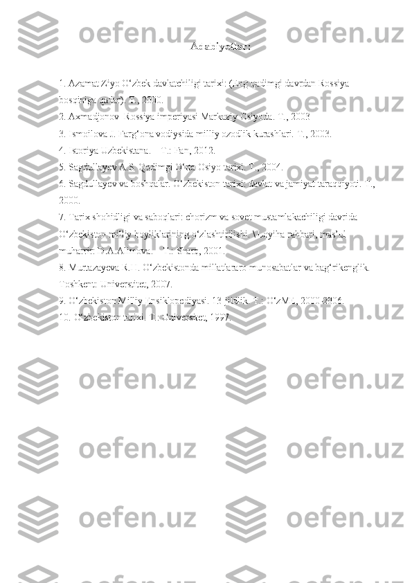 Adabiyotlar:  
1. Azamat Ziyo O‘zbek davlatchiligi tarixi: (Eng qadimgi davrdan Rossiya 
bosqiniga qadar). T., 2000.
2. Axmadjonov  Rossiya imperiyasi Markaziy Osiyoda. T., 2003
3. Ismoilova J. Farg‘ona vodiysida milliy ozodlik kurashlari. T., 2003.
4. Istoriya Uzbekistana. – T.: Fan, 2012.
5. Sagdullayev A.S. Qadimgi O‘rta Osiyo tarixi. T., 2004.
6. Sagdullayev va boshqalar. O‘zbekiston tarixi: davlat va jamiyat taraqqiyoti. T., 
2000.
7. Tarix shohidligi va saboqlari: chorizm va sovet mustamlakachiligi davrida 
O‘zbekiston milliy boyliklarining o‘zlashtirilishi. \ Loyiha rahbari, mas’ul 
muharrir: D.A.Alimova. – T.: Sharq, 2001.  
8. Murtazayeva R.H. O‘zbekistonda millatlararo munosabatlar va bag‘rikenglik. –
Toshkent: Universtitet, 2007. 
9. O‘zbekiston Milliy Ensiklopediyasi. 13-jildlik. T.: O‘zME, 2000-2006. 
10. O‘zbekiston tarixi. T.: Universitet, 1997.  