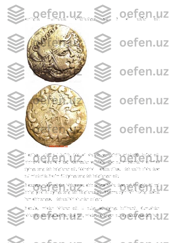 xonligida   muomalada   ishlatiladigan   pul   3   xil   atalar   edi:
1-«tilla»,—oltin   pul   bo’lib,   ikki   xil   shaklda   va   og’irlik   miqdorida   bo’lar   edi.
Birinchisi—«kichik   tilla»,—deb   atalar   va   o’sha   davr   pul   miqdorida   1   so’m   80
tiyinga   teng   deb   belgilanar   edi,   ikkinchisi   —«katta   tilla»,—deb   atalib   o’sha   davr
pul miqdorida 3 so’m 60 tiyinga teng deb belgilangan edi;
2-«tanga»,—kumushdan   ishlanar   va   «bir   tanga»   o’sha   davr   pul   birligida   30   pul
birligi   yoki   20   tiyinga   teng   deb   belgilanar   edi.   Yigirma   tiyinlikni   hozirgi   davrda
ham «bir tanga»,—deb atalishi shundan qolgan;
3-«pul»,—misdan   ishlanar   edi.   U   pulga   va   tiyinga   bo’linardi.   Kumushdan
ishlangan   «tanga»,   «oq   tanga»   deb,   misdan   ishlangan   pul   «qora   tanga»   deb   ham 