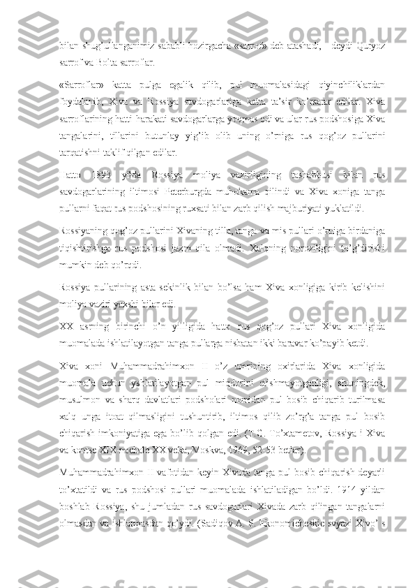 bilan shug’ullanganimiz sababli hozirgacha «sarrof» deb atashadi,—deydi Quryoz
sarrof va Bolta sarroflar.
«Sarroflar»   katta   pulga   egalik   qilib,   pul   muomalasidagi   qiyinchiliklardan
foydalanib,   Xiva   va   Rossiya   savdogarlariga   katta   ta’sir   ko’rsatar   edilar.   Xiva
sarroflarining hatti-harakati savdogarlarga yoqmas edi va ular rus podshosiga Xiva
tangalarini,   tillarini   butunlay   yig’ib   olib   uning   o’rniga   rus   qog’oz   pullarini
tarqatishni taklif qilgan edilar.
Hatto   1893   yilda   Rossiya   moliya   vazirligining   tashabbusi   bilan   rus
savdogarlarining   iltimosi   Peterburgda   muhokama   qilindi   va   Xiva   xoniga   tanga
pullarni faqat rus podshosining ruxsati bilan zarb qilish majburiyati yuklatildi.
Rossiyaning qog’oz pullarini Xivaning tilla, tanga va mis pullari o’rniga birdaniga
tiqishtirishga   rus   podshosi   jazm   qila   olmadi.   Xalqning   noroziligini   to’g’dirishi
mumkin deb qo’rqdi.
Rossiya   pullarining   asta-sekinlik   bilan   bo’lsa   ham   Xiva   xonligiga   kirib   kelishini
moliya vaziri yaxshi bilar edi.
XX   asrning   birinchi   o’n   yilligida   hatto   rus   qog’oz   pullari   Xiva   xonligida
muomalada ishlatilayotgan tanga pullarga nisbatan ikki baravar ko’payib ketdi.
Xiva   xoni   Muhammadrahimxon   II   o’z   umrining   oxirlarida   Xiva   xonligida
muomala   uchun   yshlatilayotgan   pul   miqdorini   etishmayotganligi,   shuningdek,
musulmon   va   sharq   davlatlari   podsholari   nomidan   pul   bosib   chiqarib   turilmasa
xalq   unga   itoat   qilmasligini   tushuntirib,   iltimos   qilib   zo’rg’a   tanga   pul   bosib
chiqarish imkoniyatiga ega bo’lib qolgan edi. (T.G. To’xtametov, Rossiya  i  Xiva
va kontse XIX-nachale XX veka, Moskva, 1969, 52-53-betlar).
Muhammadrahimxon II vafotidan keyin Xivada tanga pul bosib chiqarish deyarli
to’xtatildi   va   rus   podshosi   pullari   muomalada   ishlatiladigan   bo’ldi.   1914   yildan
boshlab   Rossiya,   shu   jumladan   rus   savdogarlari   Xivada   zarb   qilingan   tangalarni
olmasdan va ishlatmasdan qo’ydi. (Sadiqov A. S. Ekonomicheskie svyazi Xivo’ s 