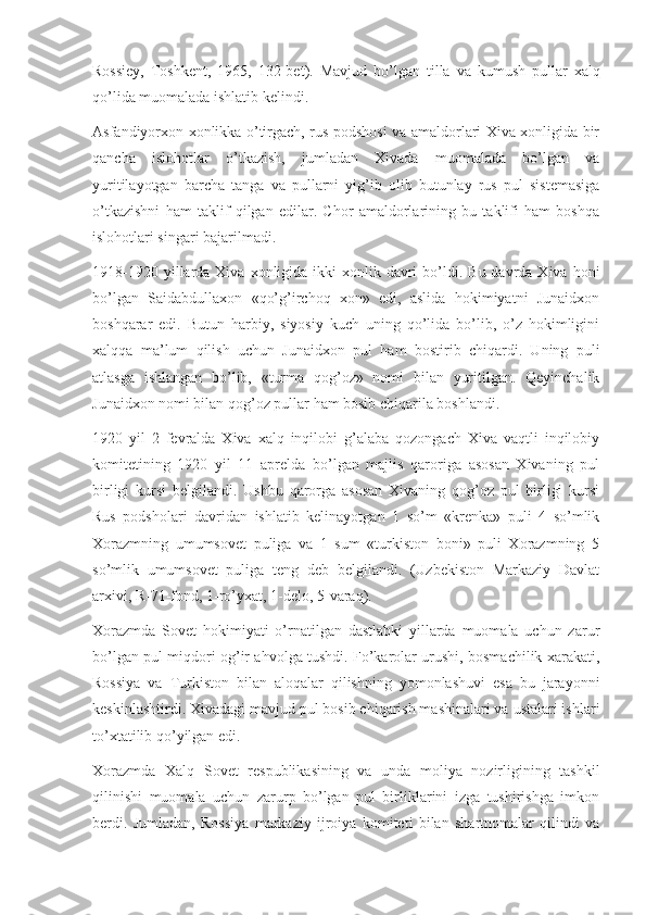 Rossiey,   Toshkent,   1965,   132-bet).   Mavjud   bo’lgan   tilla   va   kumush   pullar   xalq
qo’lida muomalada ishlatib kelindi.
Asfandiyorxon xonlikka o’tirgach, rus podshosi va amaldorlari Xiva xonligida bir
qancha   islohotlar   o’tkazish,   jumladan   Xivada   muomalada   bo’lgan   va
yuritilayotgan   barcha   tanga   va   pullarni   yig’ib   olib   butunlay   rus   pul   sistemasiga
o’tkazishni   ham   taklif   qilgan   edilar.   Chor   amaldorlarining   bu   taklifi   ham   boshqa
islohotlari singari bajarilmadi.
1918-1920  yillarda  Xiva  xonligida  ikki  xonlik  davri   bo’ldi.  Bu  davrda Xiva  honi
bo’lgan   Saidabdullaxon   «qo’g’irchoq   xon»   edi,   aslida   hokimiyatni   Junaidxon
boshqarar   edi.   Butun   harbiy,   siyosiy   kuch   uning   qo’lida   bo’lib,   o’z   hokimligini
xalqqa   ma’lum   qilish   uchun   Junaidxon   pul   ham   bostirib   chiqardi.   Uning   puli
atlasga   ishlangan   bo’lib,   «turma   qog’oz»   nomi   bilan   yuritilgan.   Qeyinchalik
Junaidxon nomi bilan qog’oz pullar ham bosib chiqarila boshlandi.
1920   yil   2   fevralda   Xiva   xalq   inqilobi   g’alaba   qozongach   Xiva   vaqtli   inqilobiy
komitetining   1920   yil   11   aprelda   bo’lgan   majlis   qaroriga   asosan   Xivaning   pul
birligi   kursi   belgilandi.   Ushbu   qarorga   asosan   Xivaning   qog’oz   pul   birligi   kursi
Rus   podsholari   davridan   ishlatib   kelinayotgan   1   so’m   «krenka»   puli   4   so’mlik
Xorazmning   umumsovet   puliga   va   1   sum   «turkiston   boni»   puli   Xorazmning   5
so’mlik   umumsovet   puliga   teng   deb   belgilandi.   (Uzbekiston   Markaziy   Davlat
arxivi, R-71-fond, 1-ro’yxat, 1-delo, 5-varaq).
Xorazmda   Sovet   hokimiyati   o’rnatilgan   dastlabki   yillarda   muomala   uchun   zarur
bo’lgan pul miqdori og’ir ahvolga tushdi. Fo’karolar urushi, bosmachilik xarakati,
Rossiya   va   Turkiston   bilan   aloqalar   qilishning   yomonlashuvi   esa   bu   jarayonni
keskinlashtirdi. Xivadagi mavjud pul bosib chiqarish mashinalari va ustalari ishlari
to’xtatilib qo’yilgan edi.
Xorazmda   Xalq   Sovet   respublikasining   va   unda   moliya   nozirligining   tashkil
qilinishi   muomala   uchun   zarurp   bo’lgan   pul   birliklarini   izga   tushirishga   imkon
berdi.   Jumladan,   Rossiya   markaziy   ijroiya   komiteti   bilan   shartnomalar   qilindi   va 