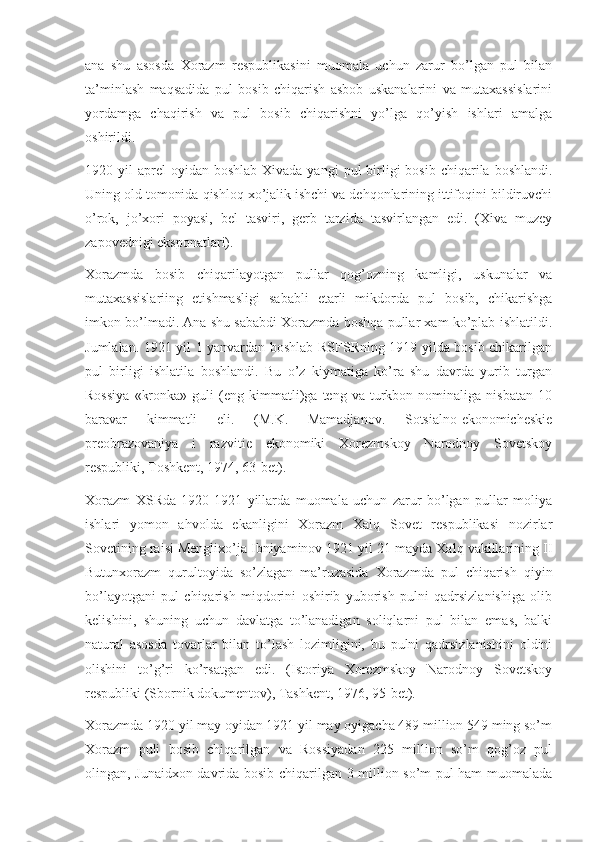 ana   shu   asosda   Xorazm   respublikasini   muomala   uchun   zarur   bo’lgan   pul   bilan
ta’minlash   maqsadida   pul   bosib   chiqarish   asbob   uskanalarini   va   mutaxassislarini
yordamga   chaqirish   va   pul   bosib   chiqarishni   yo’lga   qo’yish   ishlari   amalga
oshirildi.
1920 yil   aprel   oyidan  boshlab  Xivada yangi  pul  birligi  bosib  chiqarila boshlandi.
Uning old tomonida qishloq xo’jalik ishchi va dehqonlarining ittifoqini bildiruvchi
o’rok,   jo’xori   poyasi,   bel   tasviri,   gerb   tarzida   tasvirlangan   edi.   (Xiva   muzey
zapovednigi eksponatlari).
Xorazmda   bosib   chiqarilayotgan   pullar   qog’ozning   kamligi,   uskunalar   va
mutaxassislariing   etishmasligi   sababli   etarli   mikdorda   pul   bosib,   chikarishga
imkon bo’lmadi. Ana shu sababdi Xorazmda boshqa pullar xam ko’plab ishlatildi.
Jumlalan. 1921 yil 1 yanvardan boshlab RSFSRning 1919 yilda bosib chikarilgan
pul   birligi   ishlatila   boshlandi.   Bu   o’z   kiymatiga   ko’ra   shu   davrda   yurib   turgan
Rossiya   «kronka»   guli   (eng   kimmatli)ga   teng  va   turkbon   nominaliga  nisbatan   10
baravar   kimmatli   eli.   (M.K.   Mamadjanov.   Sotsialno-ekonomicheskie
preobrazovaniya   i   razvitie   ekonomiki   Xorezmskoy   Narodnoy   Sovetskoy
respubliki, Toshkent, 1974, 63-bet).
Xorazm   XSRda   1920-1921   yillarda   muomala   uchun   zarur   bo’lgan   pullar   moliya
ishlari   yomon   ahvolda   ekanligini   Xorazm   Xalq   Sovet   respublikasi   nozirlar
Sovetining raisi Menglixo’ja Ibniyaminov 1921 yil 21 mayda Xalq vakillarining II
Butunxorazm   qurultoyida   so’zlagan   ma’ruzasida   Xorazmda   pul   chiqarish   qiyin
bo’layotgani   pul   chiqarish   miqdorini   oshirib   yuborish   pulni   qadrsizlanishiga   olib
kelishini,   shuning   uchun   davlatga   to’lanadigan   soliqlarni   pul   bilan   emas,   balki
natural   asosda   tovarlar   bilan   to’lash   lozimligini,   bu   pulni   qadrsizlanishini   oldini
olishini   to’g’ri   ko’rsatgan   edi.   (Istoriya   Xorezmskoy   Narodnoy   Sovetskoy
respubliki (Sbornik dokumentov), Tashkent, 1976, 95-bet).
Xorazmda 1920 yil may oyidan 1921 yil may oyigacha 489 million 549 ming so’m
Xorazm   puli   bosib   chiqarilgan   va   Rossiyadan   225   million   so’m   qog’oz   pul
olingan, Junaidxon davrida bosib chiqarilgan 3 million so’m pul ham muomalada 