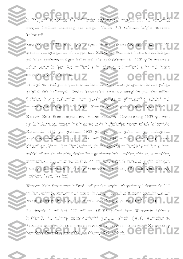 bo’lib,   jami   Xorazmda   717   milliondan   ortiqroq   pul   mavjud   edi.   Bu   Xorazmda
mavjud   1million   aholining   har   biriga   o’rtacha   717   so’mdan   to’g’ri   kelishini
ko’rsatadi.
Respublikada   1921   yilda   yig’iladigan   barcha   daromadlar   xarajatlarni   1G’40
qismini qoplaydigan bo’lib qolgan edi. Xarajatlarni xammasi bosib chiqariladigan
pul   bilan   qoplanaveradigan   bo’lsa   pul   o’ta   qadrsizlanar   edi.   1921   yilla   muomala
uchun   zarur   bo’lgan   9,5   milliard   so’m   o’rniga   50   millard   so’m   pul   bosib
chiqarishga to’g’ri kelar edi.
1922 yil va 1923 yilning boshlarida ham pul muomalasi jarayonlari tartibli yo’lga
qo’yildi   deb   bo’lmaydi.   Davlat   korxonalari   smetasiz   keragicha   pul   olar   edilar.
Soliqlar,   bozor   tushumlari   ham   yaxshi   yo’lga   qo’yilmaganligi   sababli   pul
muomalasini tartibga solib bo’lmadi. Xorazm pul birligining kiymati tusha bordi.
Xorazm   Xalk   Sovet   respublikasi   moliya   noziri   M.   Divanovning   1923   yil   mart
oyida   hukumatga   bergan   hisobiga   va   arxiv   hujjatlariga   nazar   solsak   ko’ramizki
Xorazmda   1921   yil   iyunidan   1922   yil   iyunigacha   ya’ni   bir   yil   mobaynida
qog’ozdan,   misdan,   atlasdan   158   milliard   854   million   so’mlik   pul   bosib
chiqarilgan, kirim 23 milliard so’mni, chiqim esa 168 milliard 869 million so’mni
tashkil qilgan shuningdek, davlat fondiga qimmatbaho toshlar, oltinlar, kumushlar,
qimmatbaxo   buyumlar   va   boshqa   44   milliard   so’mlik   narsalar   yig’ib   olingan.
(Istoriya   Xorezmskoy   Narodnoy   Sovetskoy   respubliki,   (Sbornik   dokumentov),
Toshkent 1976, 199-bet).
Xorazm   Xalq   Sovet   respublikasi   tuzilgandan   keyin   uch   yarim   yil   davomida   100
milliard so’mlik Xorazm  puli  bosib chiqarildi. Bu pullar  Xorazm  respublikasidan
tashqariga chiqarilmadi va o’z qimmati tushib ketganligi tezda sezilib qoldi.
Bu   davrda   1   milliard   100   million   RSFSR   pullari   ham   Xorazmda   ishlatila
boshlandi.   Bu   pulning   qadrsizlanishini   yanada   oshirdi.   (M.K.   Mamadjanov.
Sotsialno-ekanomicheskie   preobrazovaniya   i   razvitie   ekonomiki   Xorezmskoy
Narodnoy Sovetskoy respubliki, Tashkent, 1974, 63-bet). 