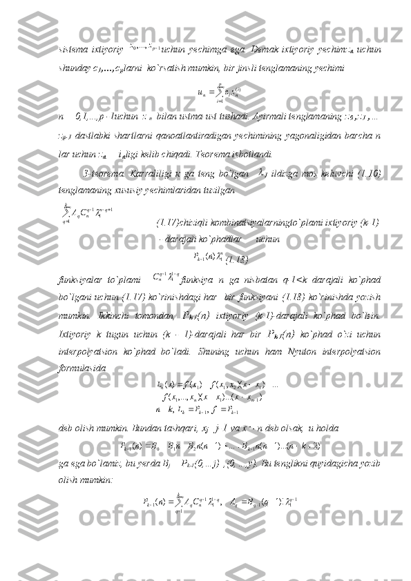 sistema   ixtiyoriy  1	0,...,	pz	z uchun   yechimga   ega.   Demak   ixtiyoriy   yechim z
n   uchun
shunday  с
1 ,..., с
p larni  ko`rsatish mumkin, bir jinsli tenglamaning yechimi	
	
	
p
i	
ini	n	zc	u	
1	
)(
n = 0,1,...,p -1uchun  z 
n   bilan ustma-ust tushadi. Ayirmali tenglamaning  z
0  ,z
1  ,…
z
p-1   dastlabki   shartlarni   qanoatlantiradigan   yechimining   yagonaligidan   barcha   n
lar uchun  z
n  = i
п ligi kelib chiqadi. Teorema isbotlandi.
3-teorema.   Karraliligi   к   ga   teng   bo`lgan    	

1   ildizga   mos   keluvchi   (1.10)
tenglamaning xususiy yechimlaridan tuzilgan	
	
		k
q	
qn	qn	qC	A
1	
1	11
                 (1.17)chiziqli kombinatsiyalarningto`plami ixtiyoriy (k-1)
- darajali ko`phadlar      uchun	
n	k	n	P	1	1	)	(		
(1.18)
funksiyalar   to`plami    	
q	qnC			111 funksiya   n   ga   nisbatan   q-1<k   darajali   ko`phad
bo`lgani  uchun (1.17) ko`rinishdagi  har   bir funksiyani  (1.18) ko`rinishda yozish
mumkin.   Ikkinchi   tomondan,   Р
k-1 ( п )   ixtiyoriy   (k-1)-darajali   ko`phad   bo`lsin.
Ixtiyoriy   k   tugun   uchun   (k   -   1)-darajali   har   bir   Р
k-1 ( п )   ko`phad   o`zi   uchun
interpolyatsion   ko`phad   bo`ladi.   Shuning   uchun   ham   Nyuton   interpolyatsion
formulasida
11 111 1211
,, ))...()(,...,( ...))(,()()(
 
  
kkk nnn
PfPLkn xxxxxxf xxxxfxfxL
deb olish mumkin. Bundan tashqari,  х
j =j-1  va x = n deb olsak,  u holda
)2)...(1(...)1()(
12101 
 knnnBnnBnBBnP
kk
ga ega bo`lamiz, bu yerda  В
j  = P
k-1 (0,…j)_,(0, ..., у ).  Bu tenglikni quyidagicha yozib
olish mumkin:	
	
								
k
q	
q	q	q	q	qn	q	k	q	B	A	C	A	n	P	
1	
11	1	11	1	1	)!1	(	,	)	(		 