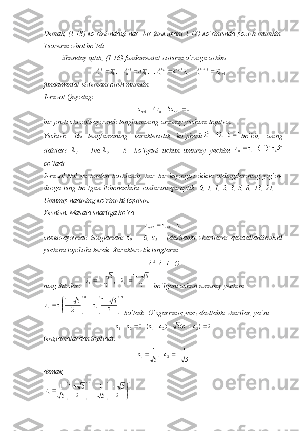 Demak, (1.18) ko`rinishdagi har   bir funksiyani 1.17) ko`rinishda yozish mumkin.
Teorema isbot bo`ldi.
Shunday qilib, (1.16) fundamental sistema o`rniga ushbu,...	,	,...,	,	1	)1	(	11	)(	1	)2(	1	)1(	
1	1	1	1	nk	kn	n	k	kn	n	n	n	n	z	n	z	n	z	z											
fundamental sistemani olish mumkin.
1-misol.Quyidagi
054
11 
 nnn zzz
bir jinsli chiziqli-ayirmali tenglamaning umumiy yechimi topilsin.
Yechish.   Bu   tenglamaning   xarakteristik   ko`phadi	
0	5	4	2					 bo`lib,   uning
ildizlari  	

1   =   1va	
2   =   -5     bo`lgani   uchun   umumiy   yechim  	n	n	n	c	c	z	5	)1	(	2	1			
bo`ladi.
2-misol.Nol   va   birdan   boshlanib,   har   bir   keyingisi   ikkita   oldingilarining   yig`in-
disiga teng bo`lgan Fibonachchi sonlarini  qaraylik: 0, 1, 1, 2, 3, 5, 8, 13, 21, ...
Umumiy hadining ko`rinishi topilsin.
Yechish. Masala shartiga ko`ra   
nnn	
z	z	z		  12
chekli-ayirmali   tenglamani   z
0   =   0,   z
1 =   1dastlabki   shartlarni   qanoatlantiruvchi
yechimi topilishi kerak. Xarakteristik tenglama	

2
-	 -1= О
ning ildizlari  	
2	
5	1	,	2	
5	1 21						
  bo`lgani uchun umumiy yechim 
nn
n	
c	c	z	

	


			

	


			2	
5	1	
2	
5	1 21
bo`ladi. O`zgarmas с
1 va с
2  dastlabki shartlar, ya`ni   	
2	)	(5	)	(,0	2	1	2	1	2	1							c	c	c	c	c	c
tenglamalardan topiladi:	
5
1	,
5
1
21			c	c
demak,                             
nn
n	
z	

	


			

	


			2	
5	1	
5
1	
2	
5	1	
5
1 