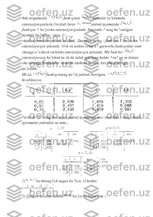 Ikki argumentli 	y	x	f	z	,	  funksiyani 		k	iy	x,  nuqtalar to’plamida 
interpolyasiyalash.Dastlab biror 
const	y m	
jadval qiymatida 		my	x	f	,  
funksiya 	
x  bo’yicha interpolyasiyaladi. Natijada 	y ning ko’satilgan 
qiymati bo’yicha  z
ning 	
zi
chekli ayirmalar jadvali tuziladi. Shundan so’ng  z
funksiya 	
y bo’yicha 
interpolyasiya qilinadi. Uch va undan ortiq o’zgaruvchi funksiyalar xam
shunga o’xshash tartibda interpolyasiya qilinadi. Ma’lum bir 	
	y	x	P	,  
interpolyasion ko’phad tuzilishi talab qilingan holda 	
x va	y ga nisbatan 
shu turdagi formulalar alohida-alohida tuzilib, biri ikkinchisiga 
qo’yiladi.
Misol.	
	y	x	f	z	,	 funksiyaning qo’sh jadvali berilgan. 			03,0;5,0f	z
hisoblansin.
Yechish: 1)	
y ning har qaysi jadval qiymatiga mos ravishda  z
ning chekli 
ayirmalar jadvalini tuzamiz.
2)	
4,0	0	x boshlang’ich tugun bo’lsin. U holda:	
3
1	
3,0	
4,0	5,0
0						h
x	x	t
3) Qolgan hisoblashlarni	
)	(1x	N  bo’yicha bajaramiz: 