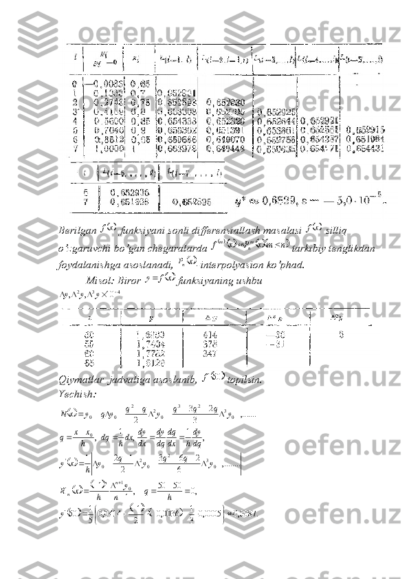Berilgan 	x	f  funksiyani sonli differensiallash masalasi 		x	f  silliq 
o’zgaruvchi bo’gan chegaralarda 	
				n	m	x	P	x	f	mn	m		  tarkibiy tenglikdan 
foydalanishga asoslanadi, 	
	x	Pn -interpolyasion ko’phad.
          Misol: Biror 	
	x	f	y  funksiyaning ushbu 	
4	3	2	10	,	,						y	y	y
Qiymatlar  jadvaliga asoslanib, 	
		50'f  topilsin. 
Yechish:	
		,.......	3	
2	3	
2
0323
022
00												y	q	q	q	y	q	q	y	q	y	x	N	
,	1	,	1	,
0	dq
dy
h	dx
dq	
dq
dy	
dx
dy	dxh	dq	h
x	x	q					
		,........	6	
2	6	3	
2	
1	2	1	
0	3	2	
0	2	0	'											y	q	q	y	q	y	h	x	y	
				,0	50	50	,	1	
1	'
01					
			h	q	n	
y	
h	x	Rnn
n
						.	0087,0	0005,0	3
1	0036,0	2
1	0414,0	5
1	50'	
	
							y 