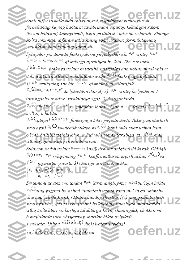 Sonli differensiallashda interpolyasiya qadamini kichraytirish 
formuladagi keying hadlarni tashlashdan vujudga keladigan xatoni 
(kesim hatosini) kamaytiradi, lekin yaxlitlash  xatosini oshiradi. Shunga 
ko’ra umuman, differensiallashning sonli usullari formulalarning 
yaqinlashishini taminlay olmaydi.
Splaynlar yordamida funksiyalarni yaqinlashtirish.	b	a, oraliq		i	i	x	x	,1	
	
bxaxni
n  ,,;1
0
 qismlarga ajratilgan bo’lsin. Biror uzluksiz	
			b	a	C	x	f	,	
 funksiya uchun m-tartibli interpolyasion polinominal splayn 
deb, ushbu shartlarni qanoatlantiruvchi 	
	x	Sm  funksiyaga aytiladi.
1)	
	b	a, oraliqning xar bir 		i	i	x	x	,1  qismida y m. –darajali	
		m	m	m	x	a	x	a	a	x	S				1	0
 ko’phaddan iborat; 2) 		b	a,  oraliq bo’yicha m-1-
tartibgacha uzluksiz xosilalarga ega;  3) 
kx tugunlarda	
		m	m	m	x	a	x	a	a	x	S					....	1	0
ko’phaddan iborat. Agar 		n da max 	0	1		i	i	x	x  
bo’lsa, u holda.	
	x	S1
splayn				b	a	C	x	f	,	  funksiyaga tekis yaqinlashadi. Tekis yaqinlashish 
xususiyati 	
	x	S2  kvadratik splayn va		 xS
3
 kubik splaynlar uchun ham 
o’rinli bo’lib, yaqinlashish tezligi splaynning tartibiga va 	
)	(x	f  ning 
silliqligiga muvofiq ravishda ortadi.
Splaynni tuzish uchun 	
na	a	,....,0  koeffisientlar aniqlanishi kerak. Chiziqli	
x	a	a	x	S
101	)	(		
 splayinning  10 , aa
 koeffisientlarini topish uchun 		1ix	f va	
	1x	f
  qiymatlar yetarli. 3) shartga asoslanib ushbu 	
		

	
		
					
i	i	
i	i	
x	f	xa	a	
n	i	x	f	xa	a	
1	0	
1	1	1	0	),	;1	)(	(
Sestemani tuzamiz va undan  10 , aa
 larni aniqlaymiz. 	
2	m bo’lgan holda	
	
xS
m
ning yagona bo’lishini taminlash uchun yana m-1 ta qo’shimcha 
shart qo’yilishi kerak. Odatda bunday shartlar [( х ) ning yaqinlashish 
х ususiyatlari, splayn ikki qo'shni bo'lagining tutashgan nuqtalarida 
silliq bo'lishlari va boshqa talablarga ko'ra, shuningdek, chetki a va
b nuqtalarda turli chegaraviy shartlar bilan qo'yiladi. 
1-masala. Ushbu 	
					1S	xs	xs	  funksiyalar quyidagi	
											dx	x	s	s	J	n	i	x	f	xs	i	i	
1
0	
2	1	)	('	)(	,	,0	, 