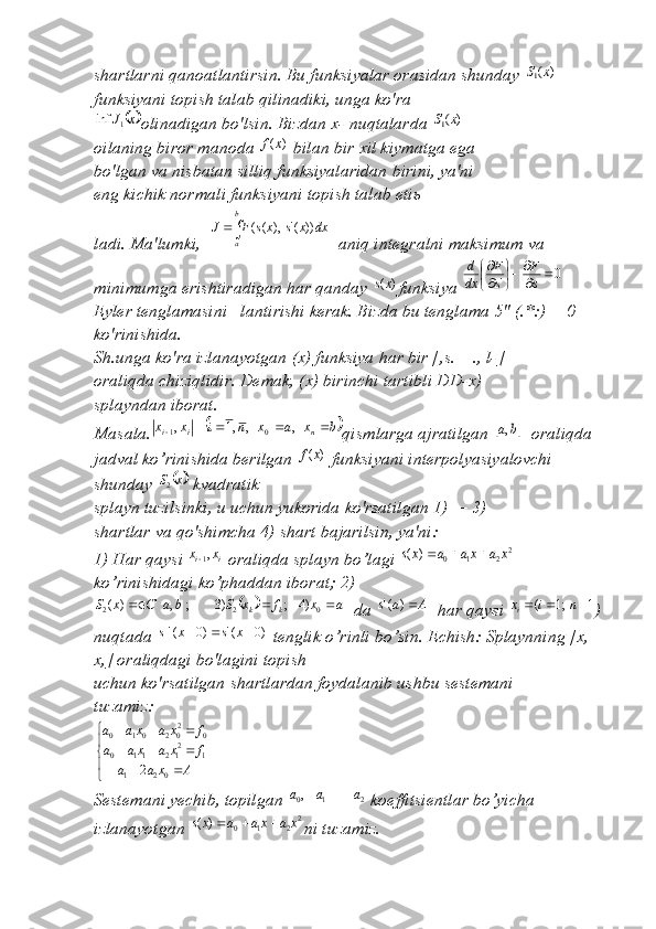 shartlarni qanoatlantirsin. Bu funksiyalar orasidan shunday )	(1x	S  
funksiyani topish talab qilinadiki, unga ko'ra	
	x	J1	inf
olinadigan bo'lsin. Bizdan  х - nuqtalarda 	)	(1x	S
oilaning biror manoda 	
)	(x	f  bilan bir  х il kiymatga ega
bo'lgan va nisbatan silliq funksiyalaridan birini, ya'ni
eng kichik normali funksiyani topish talab eti ь
ladi. Ma'lumki,    b
a dxxsxsFJ ))('),((
  aniq integralni maksimum va 
minimumga erishtiradigan har qanday 	
)	(xs funksiya 	0	'		

	


	
s
F	
s
F	
dx
d
Eyler tenglamasini   lantirishi kerak. Bizda bu tenglama 5" (.*:) = 0 
ko'rinishida.
Sh.unga ko'ra izlanayotgan ( х ) funksiya har bir [,s. _ ., l-]
oraliqda chiziqlidir. Demak, ( х ) birinchi tartibli DD- х )
splayndan iborat.
Masala.	
	b	x	a	x	n	i	x	x	n	i	i					,	,	,1	,	0	1 qismlarga ajratilgan 		b	a,   oraliqda 
jadval ko’rinishida berilgan 	
)	(x	f  funksiyani interpolyasiyalovchi 
shunday 	
	 xS	2
 kvadratik
splayn tuzilsinki, u uchun yukorida ko'rsatilgan 1) — 3)
shartlar va qo'shimcha 4) shart bajarilsin, ya'ni: 
1) Har qaysi  ii xx ,
1
 oraliqda splayn bo’lagi 	
2	2	1	0	)	(	x	a	xa	a	xs			  
ko’rinishidagi ko’phaddan iborat; 2)	
			
axfxSbaCxS
kk 
022 )4;)3;,')(
  da 	A	a	s	)	('   har qaysi 	1	;1	(				n	i	xi ) 
nuqtada  )0(')0('  xsxs
 tenglik o’rinli bo’sin. Echish: Splaynning [ х , 
х ,] oraliqdagi bo'lagini topish
uchun ko'rsatilgan shartlardan foydalanib ushbu sestemani
tuzamiz:	


	
		
			
			
A	x	a	a	
f	x	a	xa	a	
f	x	a	xa	a	
02	1	
1	212	11	0	
0	202	01	0	
2
Sestemani yechib, topilgan  210	
,	a	a	a
 koeffitsientlar bo’yicha 
izlanayotgan 
2	2	1	0	)	(	x	a	xa	a	xs			 ni tuzamiz.     