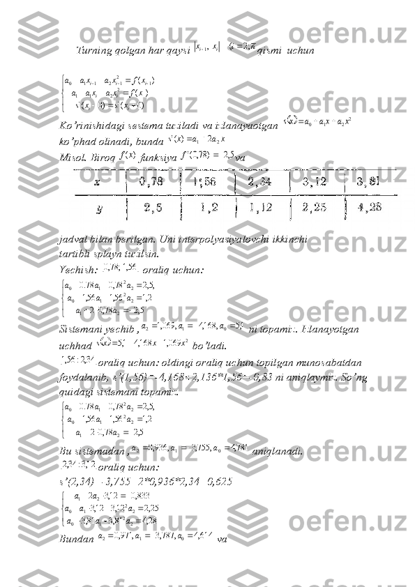       Turning qolgan har qaysi n	i	x	x	i	i	;2	(	,1		 qismi  uchun	


	
			
			
		
	
)0	('	)0	('	
)	(	
)	(
2
211 12
12110
ii ii iii	
x	s	x	s	
x	f	x	a	xa	a	
x	f	x	a	xa	a
Ko’rinishidagi sestema tuziladi va izlanayaotgan 	
		2	2	1	0	x	a	xa	a	xs			   
ko’phad olinadi, bunda 	
x	a	a	x	s	2	1	2	)	('		
Misol. Biroq 	
)	(x	f  funksiya 	5,2	)	78,0('		f va
jadval bilan berilgan. Uni interpolyasiyalovchi ikkinchi
tartibli splayn tuzilsin.
Yechish: 	
		56,1;	78,0  oraliq uchun:	


	
			
			
			
5,2	78,0	2	
2,1	56,1	56,1	
,5,2	78,0	78.0
21 22
10 22
10	
a	a	
a	a	a	
a	a	a
Sistemani yechib ,	
1,5	,	168,4	,	069,1	0	1	2				a	a	a  ni topamiz. Izlanayotgan 
uchhad 	
	 2	069,1	168,4	1,5	x	x	xs			
 bo’ladi.	
		34,2:	56,1
oraliq uchun: oldingi oraliq uchun topilgan munosabatdan 
foydalanib, s’(1,56)=-4,168+2,136*1,56=-0,83 ni aniqlaymiz. So’ng 
quidagi sistemani topamiz.


	
			
			
			
5,2	78,0	2	
2,1	56,1	56,1	
,5,2	78,0	78.0
21 22
10 22
10	
a	a	
a	a	a	
a	a	a
Bu sistemadan , 781,4,755,3,936,0
012  aaa
 aniqlanadi.
		12,3:	34,2
oraliq uchun:
s’(2,34)=-3,755+2*0,936*2,34=0,625


	
			
				
			
28,4	81,3	81,3	
25,2	12,3	12,3	
833,0	12,3	2
22
10 22
10 21	
a	a	a	
a	a	a	
a	a
Bundan  614,4,787,3,971,0
012  aaa
 va   