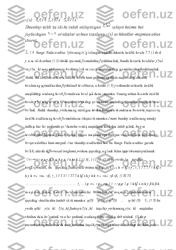 s(x)=4,614-3,787x+0,971x2
Shunday qilib tuzilishi talab etilayotgan 	
	x	S3  splayn ketma-ket 
joylashgan  ii xx ,
1
 oraliqlar uchun topilgan s(x) uchhadlar majmuasidan 
iborat.
3.  1.4. Runge-Kutta usullari Eylerning to‘g‘rilangan usulida ikkinchi tartibli hosila 2 2 ( ) dx d 
y xi ni olish uchun (1.5) chekli ayirmali formuladan foydalaniladi, bunda birinchi hosilalar y'(xi)
va y'(xi+h) ning qadamning boshlang‘ich va oxirgi nuqtalaridagi giymatlaridan foydalaniladi. 
Xuddi shu tartibda uchinchi tartibli hosila ham qadamning ikkita nuqtasidagi ikkinchi 
hosilaning qiymatlaridan foydalanib hisoblansa, u holda (1.3) yordamida uchinchi tartibli 
aniqlikdagi usulning hisob formulasini hosil qilishimiz mumkin. Buning uchun birinchi tartibli 
hosila y'(x) ning xi va xi+1 nuqtalar orasidagi qo‘shimcha nuqtadagi qiymatini aniqlash zarur 
bo‘ladi. Xuddi shunday, yechimning xatoligini keskin kamaytirish imkonini beruvchi yuqoriroq 
tartibli usullarning hisob formulalarini chiqarish mumkin.Ammo bunday usullarning amaliy 
tadbiqi har bir qadamda qo‘shimcha oraliq nuqtalarni kiritishni talab qiladi, bu esa 
hisoblashlar hajmini oshirib boradi. Yuqori aniqlikka ega bo‘lgan sonli usullarni qurishning 
bosqa uslublari ham mavjud. Ana shunday usullardan biri bu Runge-Kutta usullari guruhi 
bo‘lib, ularda differensial tenglama yechimi quyidagi yig‘indi bilan approksimatsiyalanadi: 	

 p n y xi h xi h y xi An kn h 1 ( ) 	 ( , ) ( ) ( ) . (1.7) bu yerda An – yoyilma 
koeffisiyentlari; kn – quyidagi funksiyalar ketma-ketligi: ( , ) 1 i i k 	
  hf x y , ( , ) 2 2 21 1 k hf x 
h y k 	
  i 	  i 	  , ( , ) 3 3 31 1 32 2 k hf x h y k k 	  i 	  i 	  , (1.8) 20 
…………………………………………. ( , ... ) p 	
  i 	  p i 	  p,1 1 	  p,p	 1 p	 1 k hf x 	  h y 	  k 	  k . 
m n p 	
  m , 	  n,m , 0 	  - biror parametrlar. Noma'lum An, m n,m 	  , 	  parametrlarni 
quyidagi shartlardan tanlab olish mumkin:  ψ (0) =  ψ '(0) =  ψ ''(0) = … =  ψ  (k) (0) = 0 , (1.9) bu 
yerda  ψ (h) = y(xi+h) –  ξ (xi ,h) funksiya  ξ (xi ,h) – taqribiy yechimning y(xi+h) – nuqtadan 
chetlanishini ko‘rsatadi va u bir qadamli usulning lokal xatoligi deb ataladi. (7) da p 
parametrning kattalashishi aniq yechimni taqribiy yechimga almashtirishdagi xatolikni juda  