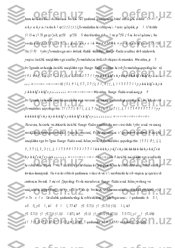 ham kichiklashtirish imkonini beradi. Bir qadamli usullarning lokal xatoligini ushbu   p 
n h y xi h y xi An kn h 1 	
  ( ) ( ) ( ) ( ) formuladan hisoblaymiz. Faraz qilaylik, p = 1. U holda 
(1.7) ni (1.9) ga qo‘yib,  ψ (0) =  ψ '(0) = 0 shartlardan A1 = 1 va  ψ ''(0) ≠ 0 ni hosil qilamiz, bu 
yerda esa ( ) ( ) ( ) ( , ) 1 1 i i i i p n i i n n y x 	
  h 	  y x 	 A k h 	  y 	  k 	  y 	  hf x y 	  . (1.10) 
Bu (1.4) – Eyler formulasiga mos keladi.Xuddi shunday, Runge-Kutta usullari deb ataluvchi 
yuqori tartibli aniqlikka ega usullar formulalarini keltirib chiqarish mumkin. Masalan, p = 3 
bo‘lganda uchinchi tartibli aniqlikka ega Runge-Kutta usullari hisob formulalari quyidagilar: a)
( 4 ). 6 1 ( , 2 ), ), 2 1 , 2 ( ( , ), 1 1 2 3 3 1 2 2 1 1 y y k k k k hf x h y k k y k h k hf x k hf x y i i i i i
i i i 	
  b) ( 3 ). 4 1 ), 3 2 , 3 2 ( ), 3 1 , 3 ( ( , ), 1 1 3 3 2 2 1 1 y y k k k hf x h y k
y k h k hf x k hf x y i i i i i i i i 	
  Masalan, Runge-Kutta usulining p = 4 
bo‘lganda to‘rinchi tartibli aniqlikka ega varianti va uning qadamdagi xatoligi h 5 bo‘lib, hisob 
formulalari quyidagicha: 21 ( 2 2 ). 6 1 ( , ), ), 2 1 , 2 ( ), 2 1 , 2 ( ( , ), 1 1 2 3 4 4 3 3 2 2 1 1 y y 
k k k k k hf x h y k y k h k hf x y k h k hf x k hf x y i i i i i i i i i i 	
  
Xususan, birinchi va ikkinchi tartibli Runge-Kutta usullari bu mos ravishda Eyler usuli va uning 
modifikatsiyalangan usulidir. Yana bir variant, Koshi masalasini o‘zgarmas h qadamli 4-tartibli
aniqlikka ega bo‘lgan Runge-Kutta usuli bilan yechish formulalari quyidagicha: ( 3 3 ). 8 ( , ), ),
3 , 3 2 ( ), 3 , 3 ( ( , ), 1 1 2 3 4 4 1 2 3 3 1 2 2 1 1 k k k k h y y k f x h y hk hk hk k hk h y h k f x k 
h y h k f x k f x y i i i i i i i i i i 	
  Bu 4-tartibli aniqlikka ega usullarda 
hisoblashlar hajmi 1- va 2-tartiblisiga nisbatan ko‘paygani bilan hisoblashlarning lokal xatoligi
keskin kamayadi. Bu esa hisoblash qadamini oshirish va o‘z navbatida hisob vaqtini qisqartirish
imkonini beradi. 3-misol. Quyidagi Koshi masalasini Runge-Kutta usuli bilan yeching va 
natijalarni taqqoslang. 	
 x	  y, y(0) 	 1. dx dy Yechish. Ushbu masalaning analitik yechimi: y(x) 	

 2e 	  x 	 1 x . Dastlabki qadamlardagi hisoblashlarni qo‘lda bajaramiz: 1-qadamda: h = 0.1; 
x0 = 0; y0 = 1 , k1 = 0+1 = 1, 22 k2 = (0+0.25)+(1+(0.25)·(1)) = 1.5, k3 = 
(0+0.25)+(1+(0.25)·(1.5)) = 1.625, k4 = (0.5)+(1+(0.5)·(1.625)) = 2.3125, y1 = 1+(0.5/6)
[1+2·(1.5)+2·(1.625)+2.3125] ≈ 1.7969. 2-qadamda: y2 ≈ 3.4347 va hokazo. Qolgan  
