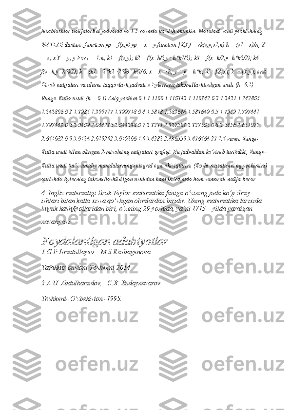 hisoblashlar natijalartini jadvalda va 1.5-rasmda ko‘rish mumkin. Masalani sonli yechishning 
MATLAB dasturi: function yp = f(x,y) yp = x + y function [X,Y] = rk(x,y,x1,n) h = (x1 – x)/n; X 
= x; x Y = y; y For i = 1:n; k1 = f(x,y); k2 = f(x+h/2,y+h*k1/2); k3 = f(x+h/2,y+h*k2/2); k4 = 
f(x+h,y+h*k3); k = (k1 + 2*k2+2*k3+k4)/6; x = x + h; y = y + h*k; X = [X;x]; Y = [Y;y]; end 
Hisob natijalari va ularni taqqoslash jadvali x Eylerning takomillashtirilgan usuli (h=0.1) 
Runge-Kutta usuli (h = 0.1) Aniq yechim 0.1 1.1100 1.110342 1.110342 0.2 1.2421 1.242805 
1.242806 0.3 1.3985 1.399717 1.399718 0.4 1.5818 1.583648 1.583649 0.5 1.7949 1.797441 
1.797443 0.6 2.0409 2.044236 2.044238 0.7 2.3231 2.327503 2.327505 0.8 2.6456 2.651079 
2.651082 0.9 3.0124 3.019203 3.019206 1.0 3.4282 3.436559 3.436564 23 1.5-rasm. Runge-
Kutta usuli bilan olingan 2-misolning natijalari grafigi. Bu jadvaldan ko‘rinib turibdiki, Runge-
Kutta usuli ba'zi amaliy masalalarning integral egri chiziqlarini (Koshi masalasining yechimini)
qurishda Eylerning takomillashtirilgan usulidan ham ko‘ra juda ham samarali natija berar
4. Ingliz matematigi Bruk Teylor matematika faniga o’zining juda ko’p ilmiy 
ishlari bilan katta xissa qo’shgan olimlardan biridir. Uning matematika tarixida 
buyuk kashfiyotlaridan biri, o’zining 29 yoshida, ya’ni 1715 – yilda yaratgan 
nazariyasi
Foydalanilgan adabiyotlar
1.G.P.Ismatullayev    M.S.Kasbagenova
Tafakkur bustoni Toshkent-2014
2.A.U. Abdulhamidov,   C.X. Xudaynazarov
Toshkent- O’zbekiston -1995. 