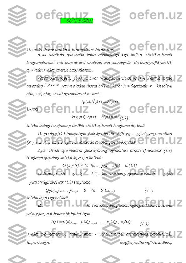                                    SO’Z BOSH I                                    
Hisoblash mexanikasi tamoyillari bilan bos
assik   analizda   qanchalik   katta   ahamiyatga   ega   bo`lsa,   chekli-ayirmali
tenglamalarning roli ham diskret analizda ana shundaydir. Bu paragrafni chekli-
ayirmali tenglamalarga baqishlaymiz.
Faraz  qilaylik, у ( х )   funksiya biror  oraliqda berilgan bo`lsin. Aniqlik uchun
bu oraliq 		x	0   yarim o`qdan iborat bo`lsin. Biror h > 0qadamli  x + kh to`rni
olib, y(x) ning chekli ayirmalarini tuzamiz:
)(...,),(),( 2
xyxyxy p

Ushbu
0))(...,),(),(,(  xyxyxyxF p
(1.1)
ko`rinishdagi tenglama p-tartibli chekli-ayirmali tenglama deyiladi.
Bu yerda y(x) izlanayotgan funksiya bo`lib,   F(h y
0 ,   ..., у
p ) o`z argumentlari
( х ,  у
0 , ...,  у
p )  ning o`zgarish sohasida aniqlangan funksiyadir.
Agar   chekli   ayirmalarni   funksiyaning   qiymatlari   orqali   ifodalasak   (1.1)
tenglama quyidagi ko`rinishga ega bo`ladi:
Ф (х, у(х), у ( x + h ), ...,  y ( x  +  ph )) = 0. (1.1)
Endixning х= nh   (п=0,   1, 2, ...) ko ` rinishdagiqiymatlariniolib ,   y ( kh
= y
k debbelgilabolsak  (1.2)  tenglama
Q(n,y
n ,y
n+1 ,  ...y
n + p )  =  0       ( n  =  0,1,2, ...)                        (1.2)
ko`rinishga ega bo`ladi.
Biz   ko`rinishdagitenglamaningengsoddako`rinishini,
ya`ni у
к larganisbatanchiziqlibo`lgan	
)	(	)	(	...	)	(	)	(	)	(	1	1	0	n	f	y	n	a	y	n	a	y	n	a	y	L	n	p	pn	pn							
        (1.3)
tenglamani   qaraymiz.   Butenglaman   -   tartiblichiziqli - ayirmalitenglamadeyiladi .
Buyerda а
i ( п )   koeffisiyentlarvaf(n)ozodhadp 