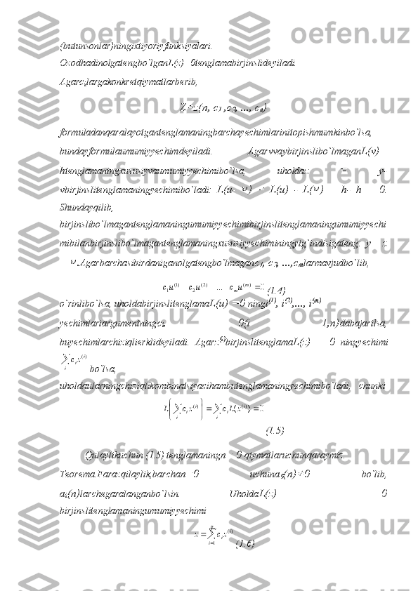 (butunsonlar)ningixtiyoriyfunksiyalari.
Ozodhadinolgatengbo`lganL(z)=0tenglamabirjinslideyiladi.
Agar с
i largakonkretqiymatlarberib, 
Z=z(n, c
1  , с
2 , ...,  с
п )
formuladanqaralayotgantenglamaningbarchayechimlarinitopishmumkinbo`lsa,
bundayformulaumumiyyechimdeyiladi.   Agar v va у birjinslibo`lmagan L(v)=
h tenglamaningxususiyvaumumiyyechimibo`lsa,   uholda z   =   у -
v birjinslitenglamaningyechimibo`ladi:   L(u-   )   =   L(u)   -   L(	 )   =   h-   h   =   0 .
Shundayqilib,
birjinslibo`lmagantenglamaningumumiyyechimibirjinslitenglamaningumumiyyechi
mibilanbirjinslibo`lmagantenglamaningxususiyyechiminingyig`indisigateng:   у =   z
+ 	
 . Agarbarchasibirdaniganolgatengbo`lmagan с
1 ,  с
2 , ..., с
т larmavjudbo`lib,	
0	...	)(	)2(	2	)1(	1					m	mu	c	uc	uc
(1.4)
o`rinlibo`lsa, uholdabirjinslitenglama L(u) =0  ning i (1)
, i (2)
, ..., i ( т )
yechimlariargumentning с
i .   =   0(i   =   1,n) dabajarilsa,
buyechimlarchiziqlierklideyiladi.   Agar z (i)
birjinslitenglama L(z)   =   0   ningyechimi	
i	
i	izc	)(
bo`lsa,
uholdaularningchiziqlikombinatsiyacihambutenglamaningyechimibo`ladi,   chunki
0)( )()(






i i
i
i i
i zLczcL
(1.5)
Qulaylikuchun (1.5) tenglamaning п	
  0  qiymatlaruchunqaraymiz.
Teorema.Farazqilaylik,barcha п	
 0   uchun а
0 ( п ) 
0   bo`lib,
а
i ( п ) larchegaralanganbo`lsin.   Uholda L(z)   =   0
birjinslitenglamaningumumiyyechimi	
	
	
p
i	
i	izc	z	
1	
)(
(1.6) 