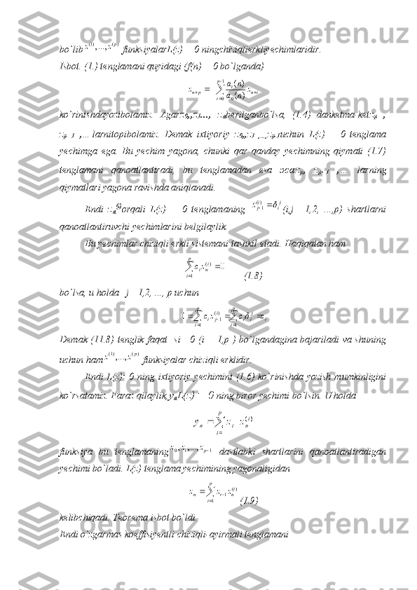 bo`lib)(	)1(,...,	pz	z  funksiyalarL(z) = 0 ningchiziqlierkliyechimlaridir.
Isbot. (1.) tenglamani quyidagi (f(n) = 0 bo`lganda)	


  1
0
0	)	(
)	(p
i ini
pn	z	n	a	
n	a	z
ko`rinishdayozibolamiz.   Agar z
0 ,,z
1 ...,   z
n berilganbo`lsa,   (1.4)   danketma-ket z
p   ,
z
p+1   ,… larnitopibolamiz.   Demak   ixtiyoriy   z
0 ,,z
1   ,…, z
p-1 uchun   L(z)   =   0   tenglama
yechimga   ega.   Bu   yechim   yagona,   chunki   qar   qanday   yechimning   qiymati   (1.7)
tenglamani   qanoatlantiradi,   bu   tenglamadan   esa   эса z
p ,   z
p+1   ,…   larning
qiymatlari yagona ravishda aniqlanadi.
Endi   z
n (i)
orqali   L(z)   =   0   tenglamaning  	
ji	ijz		)(1 (i,j   =1,2,   ...,p)   shartlarni
qanoatlantiruvchi yechimlarini belgilaylik. 
Bu yechimlar chiziqli erkli sistemani tashkil etadi. Haqiqatan ham	
	
	
p
i	
inizc
1	
)(	0
       (1.8)
bo`lsa, u holda   j =1,2, ..., p uchun 	
i	
p
i	
jii	
p
i	
ij	i	c	c	zc									
1	1	
)(1	0	
Demak (11.8) tenglik faqat   si =0 (i = 1,p ) bo`lgandagina bajariladi va shuning
uchun ham	
)(	)1(,...,	pz	z  funksiyalar chiziqli erklidir. 
Endi  L(z)=0 ning ixtiyoriy yechimini  (1.6) ko`rinishda yozish  mumkinligini
ko`rsatamiz. Faraz qilaylik, у
п L(z) = 0  ning biror yechimi bo`lsin. U holda	

			
p
i	
in	i	n	z	z	y	
1	
)(	1
funksiya   bu   tenglamaning	
1	1	0	,...,	,	pz	z	z   dastlabki   shartlarini   qanoatlantiradigan
yechimi bo`ladi. L(z) tenglama yechimining yagonaligidan	

 p
i i
nin	z	z	z
1 )(
1
(1.9)
kelibchiqadi. Teorema isbot bo`ldi.
Endi o`zgarmas koeffisiyentli chiziqli-ayirmali tenglamani 