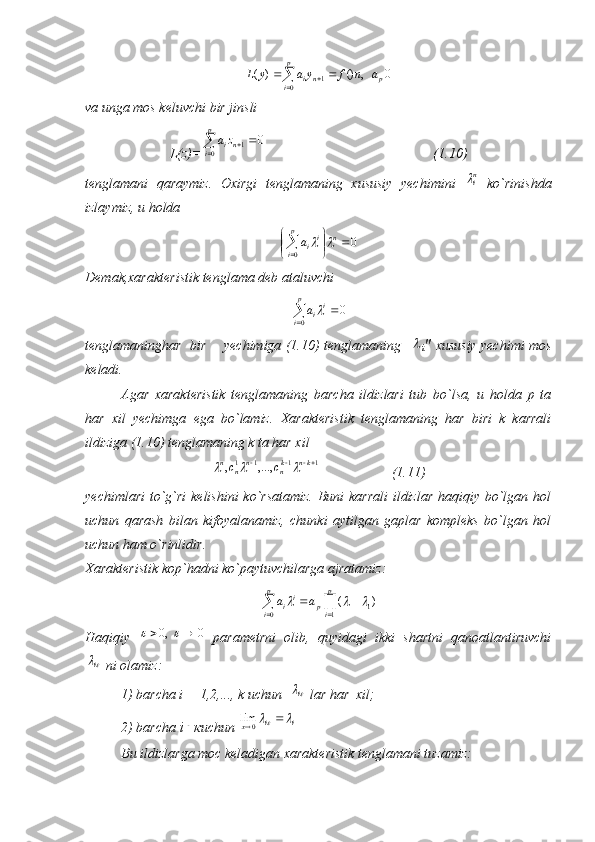 0	,	()	)	(	
0	1	p	
p
i	n	i	a	n	f	y	a	y	L				va unga mos keluvchi bir jinsli
L(z)=	
			
p
i	niza
0	1	0                                                 (1.10)
tenglamani   qaraymiz.   Oxirgi   tenglamaning   xususiy   yechimini  	
ni   ko`rinishda
izlaymiz, u holda
0
0 



	

 np
i i
ia		
Demak,xarakteristik tenglama deb ataluvchi	
0
0	 p
i i
i	a
tenglamaninghar   bir       yechimiga (1.10) tenglamaning   	

i "  xususiy yechimi mos
keladi.
Agar   xarakteristik   tenglamaning   barcha   ildizlari   tub   bo`lsa,   u   holda   p   ta
har   xil   yechimga   ega   bo`lamiz.   Xarakteristik   tenglamaning   har   biri   k   karrali
ildiziga (1.10) tenglamaning k ta har xil	
1	1	1	1	,...,	,				kn	kn	n	n	n	c	c			
           (1.11)
yechimlari  to`g`ri  kelishini  ko`rsatamiz.  Buni  karrali  ildizlar haqiqiy bo`lgan hol
uchun   qarash   bilan   kifoyalanamiz,   chunki   aytilgan   gaplar   kompleks   bo`lgan   hol
uchun ham o`rinlidir. 
Xarakteristik kop`hadni ko`paytuvchilarga ajratamiz:	
				
		
p
i	
p
ip	ii	a	a
0	1	1)	(			
Haqiqiy  	
0	,0				   parametrni   olib,   quyidagi   ikki   shartni   qanoatlantiruvchi	
i
 ni olamiz: 
1) barcha i = 1,2,..., k uchun  	
i  lar har  xil;
2) barcha  i	
 к uchun  ii
x		  0	lim
Bu ildizlarga moc keladigan xarakteristik tenglamani tuzamiz: 