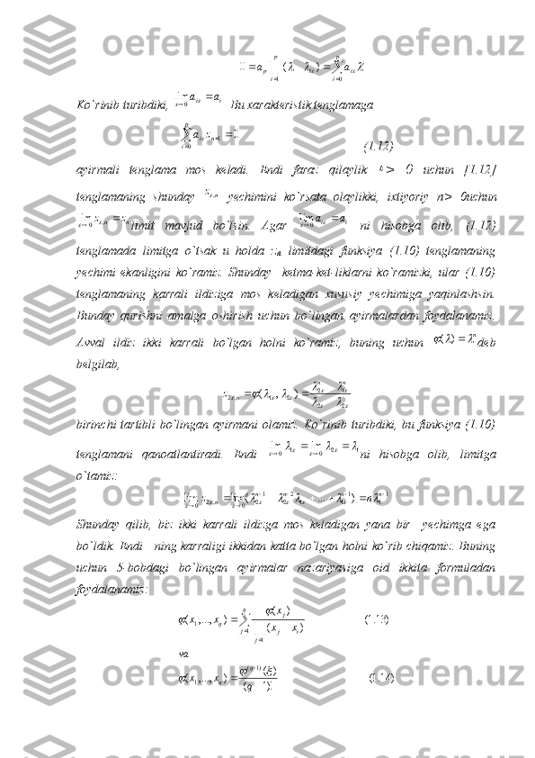 				
			
p
i	
p
i	
i	i	i	p	a	a	
1	0	
)	(	0					Ko`rinib turibdiki,  ii
x	
a	a	  0	lim
  Bu xarakteristik tenglamaga
			
p
i	n	iz	a
0	1	0	
                                       (1.12)
ayirmali   tenglama   mos   keladi.   Endi   faraz   qilaylik  	
 >   0   uchun   [1.12]
tenglamaning   shunday  	
n	z,   yechimini   ko`rsata   olaylikki,   ixtiyoriy   п >   0uchun	
n	n	z	z			,	0	lim		
limit   mavjud   bo`lsin.   Agar   ii	a	a	
	 0lim
  ni   hisobga   olib,   (1.12)
tenglamada   limitga   o`tsak   u   holda   z
n   limitdagi   funksiya   (1.10)   tenglamaning
yechimi   ekanligini   ko`ramiz.   Shunday     ketma-ket-liklarni   ko`ramizki,   ular   (1.10)
tenglamaning   karrali   ildiziga   mos   keladigan   xususiy   yechimiga   yaqinlashsin.
Bunday   qurishni   amalga   oshirish   uchun   bo`lingan   ayirmalardan   foydalanamiz.
Avval   ildiz   ikki   karrali   bo`lgan   holni   ko`ramiz,   buning   uchun  	
n			)	( deb
belgilab, 	
		
							
				
22 12
21,2	)	,	(	
		 nn
n	z
birinchi tartibli bo`lingan ayirmani  olamiz. Ko`rinib turibdiki, bu funksiya (1.10)
tenglamani   qanoatlantiradi.   Endi   12
01
0	
lim	lim									 
ni   hisobga   olib,   limitga
o`tamiz:	
11	11	1	22	12	0	,2	0	)	...	(	lim	lim					
							n	n	n	n	n	n	z												
Shunday   qilib,   biz   ikki   karrali   ildizga   mos   keladigan   yana   bir     yechimga   ega
bo`ldik. Endi     ning karraligi ikkidan katta bo`lgan holni ko`rib chiqamiz. Buning
uchun   5-bobdagi   bo`lingan   ayirmalar   nazariyasiga   oid   ikkita   formuladan
foydalanamiz:
)14.1(
)!1( )(
),...,( )13.1(
)( )(
),...,(
)1(
1 1
11
 

	
	
qxxva xx x
xx
q
q q
j
j ij j
q	
			
	 
