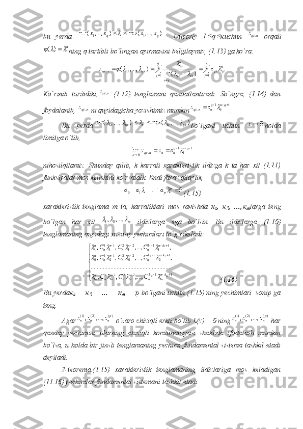 bu   yerda  )	,...,	max(	)	,...,	min(	1	1	q	q	x	x	x	x		     Ixtiyoriy   1	 q	 к uchun  	nqz	,   orqali	
n			)	(
ning q tartibli bo`lingan ayirmasini belgilaymiz, (1.13) ga ko`ra:
 
 
 
 q
j n
j n
jj
ji ij n
jp
qnq cz
1 11,
)(),...,(	
									
			
Ko`rinib   turibdiki,	
nqz	,   (1.12)   tenglamani   qanoatlantiradi.   So`ngra,   (1.14)   dan
foydalanib, 	
nqz	,  ni quyidagicha yozishimiz mumkin	1	1	,				qn	qn	nq	c	z			 . 
Bu   yerda	
)	,...,	max(	)	,...,	min(	1	1											q	q		 bo`lgani   uchun  	0	 holda
limitga o`tib, 	
1	11	,	0	lim			
			qn	qn	n	nq	c	z	z			
nihosilqilamiz.   Shunday   qilib,   k   karrali   xarakteristik   ildizga   k   ta   har   xil   (1.11)
funksiyalar mos kelishini ko`rsatdik. Endi faraz qilaylik,	
0	...	1	0					p	pa	a	a		
(1.15)
xarakteristik   tenglama   m   ta,   karraliklari   mos   ravishda   к
х ,   к
2 ,   ..., к
т larga   teng
bo`lgan   har   xil   m	
			,...,	,21
  ildizlarga   ega   bo`lsin.   Bu   ildizlarga   (1.10)
tenglamaning quyidagi xususiy yechimlari to`g`rikeladi:




 
 

11
2211 1
21
2
221
21
2 1
11
2
121
11
1
,...,,, .................................................... ,,...,,, ,,...,,,
22 11
mm kn
mk
nn
mnn
mnn
m knk
nn
nn
nn knk
nn
nn
nn
CCC CCC CCC	
				
				
			
                          (1.16)
Bu yerda к
х  +  к
2  + ... +  к
т  =  р  bo`lgani uchun (1.15) ning yechimlari  sonip ga
teng.
Agar	
)(	)2(	)1(	,...,	,	pn	n	n	z	z	z  o`zaro chiziqli erkli bo`lib L(z) = 0 ning	)(	)2(	)1(	,...,	,	pn	n	n	z	z	z  har
qanday   yechimini   ularning   chiziqli   kombinatsiyasi   shaklida   ifodalash   mumkin
bo`lsa, u holda bir jinsli tenglamaning yechimi fundamental sistema tashkil etadi
deyiladi.
2-teorema.(1.15)   xarakteristik   tenglamaning   ildizlariga   mos   keladigan
(11.16) yechimlar fundamental sistemani tashkil etadi. 
