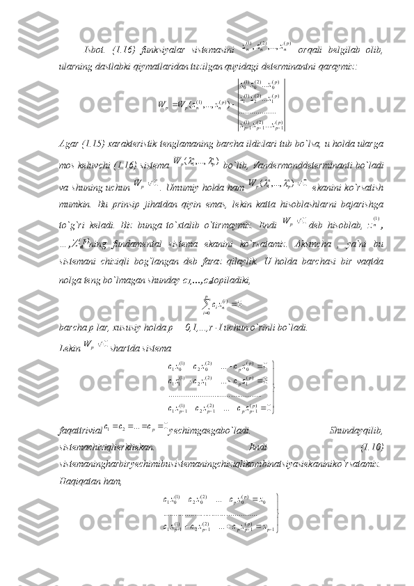 Isbot.   (1.16)   funksiyalar   sistemasini  )(	)2(	)1(	,...,	,	pn	n	n	z	z	z   orqali   belgilab   olib,
ularning dastlabki qiymatlaridan tuzilgan quyidagi determinantni qaraymiz:	
)(1	)2(1	)1(1	
)(1	)2(2)1(1	
)(0	)2(0)1(0	
)(	)1(	
...
........	..........	
...
...	
)	,...,	(	
pp	p	p	
p
p	
pn	n	p	p	
z	z	z	
z	z	z	
z	z	z	
z	z	W	W	
			
	
Agar (1.15) xarakteristik tenglamaning barcha ildizlari tub bo`lsa, u holda ularga
mos keluvchi (1.16) sistema  	
)	,...,	(	1	np	n	p	W		   bo`lib, Vandermonddeterminanti bo`ladi
va shuning uchun  	
0p	W . Umumiy holda ham  	0	)	,...,	(	1		np	n	p	W		   ekanini  ko`rsatish
mumkin.   Bu   prinsip   jihatdan   qiyin   emas,   lekin   katta   hisoblashlarni   bajarishga
to`g`ri   keladi.   Biz   bunga   to`xtalib   o`tirmaymiz.   Endi  	
0p	W deb   hisoblab,   z	)1(n ,
…,Z (
n p)
ning   fundamental   sistema   ekanini   ko`rsatamiz.   Aksincha   ,   ya`ni   bu
sistemani   chiziqli   bog`langan   deb   faraz   qilaylik.   U   holda   barchasi   bir   vaqtda
nolga teng bo`lmagan shunday  с
1, ..., с
n topiladiki,	
	
	
p
i	
inizc
0	
)(	0
barcha p lar, xususiy holda p = 0,1,...,r -I uchun o`rinli bo`ladi.
Lekin 	
0p	W shartda sistema



  
 0... ............................................. 0... 0...
)(
1)2(
12)1(
11 )(
1)2(
12)1(
11 )(
0)2(
02)1(
01
p
pppp p
p p
p
zczczc zczczc zczczc
faqattrivial	
0	...	2	1					pc	c	c yechimgaegabo`ladi.   Shundayqilib,
sistemachiziqlierkliekan.   Endi   (1.10)
sistemaningharbiryechimibusistemaningchiziqlikombinatsiyasiekaniniko`rsatamiz.
Haqiqatan ham,	




	
				
				
				1	)(1	)2(1	2	)1(1	1	
0	)(0	)2(0	2	)1(01	
...	
.....	..........	..........	..........	..........	
...	
p	pp	p	p	p	
p	p	
z	z	c	z	c	zc	
z	z	c	z	c	zc 