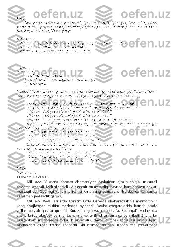 1 ilova 
Asosiy   tushunchalar:   Xitoy   manbalari,   Qang‘xa   (Qang‘),   Qang‘yuy,   Oqqo‘rg‘on,   Qanqa
shahar   qal’asi,   Qang‘diz,   Bityan ,   Shoshtepa,   Chjan   Szyan,   Ershi,   “Samoviy   otlar”,   Sho‘rabashot,
Axsikent, Uchqo‘rg‘on,   Madaniy hayot.   
Adabiyotlar:
1. A.S. Sagdullayev, V.A. Kostetskiy.  "Qadimgi dunyo tarixi 6-sinf  T – 2022.
2. Shamsutdinov R. Vatan tarixi . T.”Sharq” 2003.
3. Azamat Ziyo, O’zbek davlatchiligi tarixi. T. 2006.
2-ilova 
Mavzu rejasi:
1. Qadimgi Xorazm davlati
2. Qang’ davlatining vujudga kelishi va taraqqiyoti
3. Davan davlati
Maqsadi: O’zbek davlatchiligi tarixi, ilk shahar va davlat birlashmalari taraqqiyoti, Xorazm, Qang’, 
Davan davlatlarining vujudga kelishi va taraqqiyoti bo‘yicha tushunchalarni hosil qilish.
Baholash mezoni: Reyting usulida baholash 5 ballik tizimda amalga oshiriladi.
Joriy nazorat asosan og’zaki so’rov tarzida o’tkaziladi. Unda o’quvchi mavzuni:
55% dan – 70% gacha o’zlashtirganini ko’rsata olsa “3 ball”,
71% dan – 85% gacha o’zlashtirganini ko’rsata olsa “4 ball”,
85% dan – 100% gacha o’zlashtirganini isbotlay olsa “5 ball”ga baholanadi.
Agar   joriy   nazorat   test   usulida   o’tkazilsa,   20   ta   testdan   iborat   variantning   har   bir   to’g’ri
javob 5 % ni tashkil etadi. Shu boisdan:
11 tadan 14 tagacha to’g’ri javob uchun “3 ball”,
15 tadan 17 tagacha to’g’ri javob uchun “4 ball”,
18 tadan ortiq to’g’ri javob uchun “5 ball” qo’yiladi.
Agar   test   variant   50   ta   savoldan   iborat   bo’lsa   har   bir   to’g’ri   javob   2%   ni   tashkil   etib
yuqoridagi nisbatda baholanadi. Ya’ni,
28 tadan 35 tagacha to’g’ri javob uchun “3 ball”, 
35 tadan 42 tagacha to’g’ri javob uchun “4 ball”,
43 tadan ortiq to’g’ri javob uchun “5 ball” qo’yiladi.
3-ilova:
Mavzu matni:
X ORA ZM DA VLA TI . 
  Mil.   avv.   IV   asrda   Xorazm   Ahamoniylar   davlatidan   ajralib   chiqib,   mustaqil
davlatga  aylandi.   Makedoniyalik   Aleksandr  hukmronligi  davrida  ham   Xorazm   davlati
mustaqil   edi.   Qadimgi   yunon   tarixchisi   Arrianning   yozishicha,   bu   davrda   Xorazmda
Farasman podsholik qilgan.
Mil.   avv.   IV–III   asrlarda   Xorazm   O‘rta   Osiyoda   shaharsozlik   va   me’morchilik
keng   rivojlangan   muhim   markazga   aylanadi.   Davlat   chegaralarida   hamda   savdo
yo‘llari   bo‘ylab   qal’alar   quriladi.   Xorazmning   Xiva,   Jonbosqal’a,   Bozorqal’a   va   boshqa
shaharlarida   ulug‘vor   va   muhtasham   binokorlik   ishlari   amalga   oshiriladi.   Shaharlar
mustahkam   mudofaa   devorlari   bilan   o‘ralib,   devor   burchaklarida   burjlar   qurilgan.
Markazdan   o‘tgan   ko‘cha   shaharni   ikki   qismga   bo‘lgan,   undan   esa   yon-atrofga 