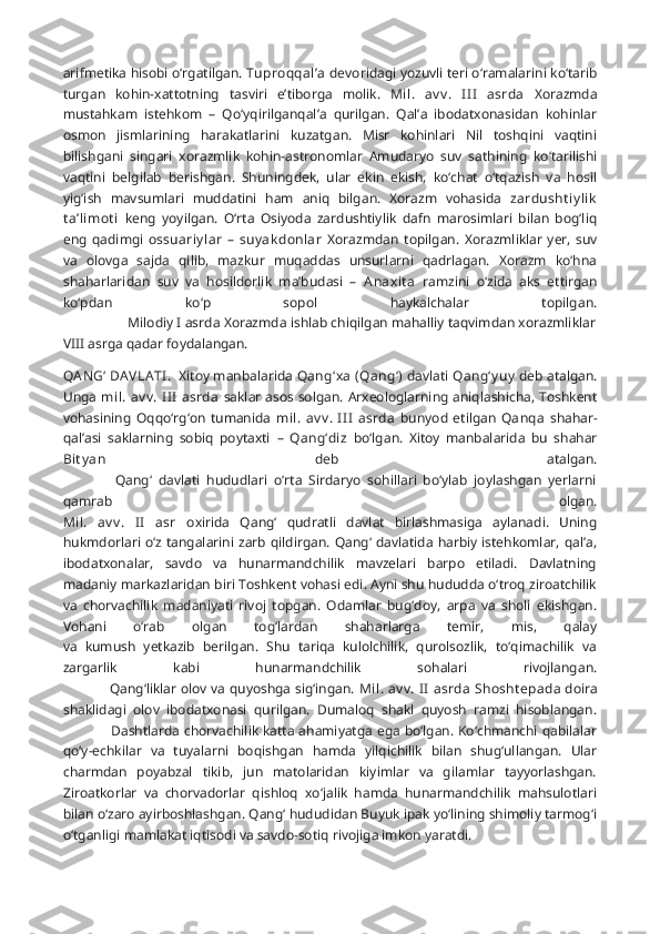 arifmetika hisobi o‘rgatilgan.  Tuproqqal’a   devoridagi yozuvli teri o‘ramalarini ko‘tarib
turgan   kohin-xattotning   tasviri   e’tiborga   molik.   Mil.   av v .   II I   asrda   Xorazmda
mustahkam   istehkom   –   Qo‘yqirilganqal’a   qurilgan.   Qal’a   ibodatxonasidan   kohinlar
osmon   jismlarining   harakatlarini   kuzatgan.   Misr   kohinlari   Nil   toshqini   vaqtini
bilishgani   singari   xorazmlik   kohin-astronomlar   Amudaryo   suv   sathining   ko‘tarilishi
vaqtini   belgilab   berishgan.   Shuningdek,   ular   ekin   ekish,   ko‘chat   o‘tqazish   va   hosil
yig‘ish   mavsumlari   muddatini   ham   aniq   bilgan.   Xorazm   vohasida   zardusht iy lik
t a’limot i   keng   yoyilgan.   O‘rta   Osiyoda   zardushtiylik   dafn   marosimlari   bilan   bog‘liq
eng   qadimgi   ossuariy lar   –   suy ak donlar   Xorazmdan   topilgan.   Xorazmliklar   yer,   suv
va   olovga   sajda   qilib,   mazkur   muqaddas   unsurlarni   qadrlagan.   Xorazm   ko‘hna
shaharlaridan   suv   va   hosildorlik   ma’budasi   –   Anaxit a   ramzini   o‘zida   aks   ettirgan
ko‘pdan   ko‘p   sopol   haykalchalar   topilgan.
                  Milodiy I asrda Xorazmda ishlab chiqilgan mahalliy taqvimdan xorazmliklar
VIII asrga qadar foydalangan.
QA N G‘  DA VLA TI .  Xitoy manbalarida  Qang‘xa  (Qang‘)   davlati  Qang‘y uy   deb atalgan.
Unga   mil. av v .  I II  asrda   saklar asos solgan. Arxeologlarning aniqlashicha, Toshkent
vohasining   Oqqo‘rg‘on   tumanida   mil.   av v .   I II   asrda   bunyod   etilgan   Qanqa   shahar -
qal’asi   saklarning   sobiq   poytaxti   –   Qang‘diz   bo‘lgan.   Xitoy   manbalarida   bu   shahar
Bit y an   deb   atalgan.
                Qang‘   davlati   hududlari   o‘rta   Sirdaryo   sohillari   bo‘ylab   joylashgan   yerlarni
qamrab   olgan.
Mil.   av v .   II   asr   oxirida   Qang‘   qudratli   davlat   birlashmasiga   aylanadi.   Uning
hukmdorlari o‘z tangalarini zarb  qildirgan. Qang‘ davlatida harbiy istehkomlar, qal’a,
ibodatxonalar,   savdo   va   hunarmandchilik   mavzelari   barpo   etiladi.   Davlatning
madaniy markazlaridan biri Toshkent vohasi edi. Ayni shu hududda o‘troq ziroatchilik
va   chorvachilik   madaniyati   rivoj   topgan.   Odamlar   bug‘doy,   arpa   va   sholi   ekishgan.
Vohani   o‘rab   olgan   tog‘lardan   shaharlarga   temir,   mis,   qalay
va   kumush   yetkazib   berilgan.   Shu   tariqa   kulolchilik,   qurolsozlik,   to‘qimachilik   va
zargarlik   kabi   hunarmandchilik   sohalari   rivojlangan.
                     Qang‘liklar olov va quyoshga sig‘ingan.   Mil. av v .  II  asrda  Shosht epa da doira
shaklidagi   olov   ibodatxonasi   qurilgan.   Dumaloq   shakl   quyosh   ramzi   hisoblangan.
                     Dashtlarda chorvachilik katta ahamiyatga ega bo‘lgan. Ko‘chmanchi qabilalar
qo‘y-echkilar   va   tuyalarni   boqishgan   hamda   yilqichilik   bilan   shug‘ullangan.   Ular
charmdan   poyabzal   tikib,   jun   matolaridan   kiyimlar   va   gilamlar   tayyorlashgan.
Ziroatkorlar   va   chorvadorlar   qishloq   xo‘jalik   hamda   hunarmandchilik   mahsulotlari
bilan o‘zaro ayirboshlashgan. Qang‘ hududidan Buyuk ipak yo‘lining shimoliy tarmog‘i
o‘tganligi mamlakat iqtisodi va savdo-sotiq rivojiga imkon yaratdi.               