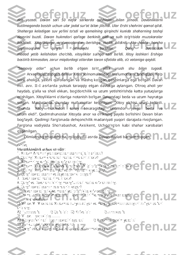 deb   yozadi.   Davan   sari   50   nafar   sarkarda   qo‘shinlari   bilan   jo‘nadi.   Davanliklarni
kutilmaganda bosish uchun ular jadal sur’at bilan jilishdi. Ular Ershi shahrini qamal qildi.
Shaharga   keladigan   suv   yo‘lini   to‘sdi   va   qamalning   qirqinchi   kunida   shaharning   tashqi
devorini   buzdi.   Davan   hukmdori   qal’aga   berkinib   oldi   va   sulh   to‘g‘risida   muzokaralar
boshladi.   Xitoyliklarga   arg‘umoqlardan   berishga   rozilik   bildirdi.   Aks   holda,   barcha
arg‘umoqlarni   qirg‘in   qilmoqchi   bo‘ldilar.   Qang‘   davlatidan
madad   yetib   kelishidan   cho‘chib,   xitoyliklar   sulhga   rozi   bo‘ldi.   Xitoy   lashkari   Ershiga
bostirib kirmasdan, zarur miqdordagi otlardan tovon sifatida olib, o‘z vataniga qaytdi. 
“Samoviy   otlar”   uchun   bo‘lib   o‘tgan   to‘rt   yillik   urush   shu   bilan   tugadi.
         Arxeologlar topgan dalillar Xitoy solnomalaridagi ma’lumotlarni tasdiqladi. Ko‘p
sonli   aholiga,   yaxshi   qurollangan   va   mashq   ko‘rgan   qo‘shinlarga   ega   bo‘lgan   Davan
mil.   av v .   I I –I   asrlarda   yuksak   taraqqiy   etgan   davlatga   aylangan.   O‘troq   aholi   yer
haydab,   g‘alla   va   sholi   ekkan,   bog‘dorchilik   va   uzum   yetishtirishda   katta   yutuqlarga
erishilgan. Xitoyliklarni o‘zlariga notanish bo‘lgan Davandagi beda va uzum hayratga
solgan.   Manbalarda   shunday   ma’lumotlar   keltirilgan:   “Xitoy   elchisi   urug‘   keltirdi.
Shunda   Xitoy   hukmdori   saroy   tevaragidagi   unumdor   yerga   beda   va
uzum   ekdi”.   Qadimshunoslar   Xitoyda   anor   va   o‘rikning   paydo   bo‘lishini   Davan   bilan
bog‘laydi. Qadimgi Farg‘onada dehqonchilik madaniyati yuqori darajada rivojlangan.
Farg‘ona   vodiysida   Sho‘rabashot ,   A xsik ent ,   Uchqo‘rg‘on   kabi   shahar   xarobalari
o‘rganilgan.
       Olimlarning aniqlashicha,  milodiy  I II  asrda  Davan davlati barham topgan.
4-ilova
Mustahkamlash uchun savollar:
1. Xorazm Ahamoniylar davlatidan qachon ajralib chiqadi?
2. Qadimgi Xorazm shaharlari haqida nimalarni bilasiz?
3. Xorazmning san’ati haqida so‘zlab bering.
4. Xorazmliklarning xo‘jaligi va hunarmandchiligi to‘g‘risida nimalarni bilasiz?
5. Qadimgi Xorazm madaniyati va dini haqida hikoya tuzing.
6. Qang‘ davlati qachon va qayerda tashkil topgan?
7. Davan davlati haqida nima bilasiz?
8. Qang‘ va Davan aholisining mashg‘ulotlari haqida so‘zlab bering.
9. Qang‘ davlati qachon parchalanib ketgan?
10. Davan davlati tarixi va madaniyati to‘g‘risida so‘zlab bering.
11. Nima uchun Xitoy imperatorlari Davan otlarini “samoviy otlar” deb atagan?
Test savollari:
1) Mil.av. V-IV asrlarda Xorazmda bunyod etilgan va mahalliy hukmdor qarorgohi bo’lgan qal’ani
aniqlang.
A) Tuproqqal’a B) Qal’aliqir C) Ko’zaliqir D) Jonbosqal’a
2) Mil.av. II asr oxirida …….
A) Xitoy qo’shinlari Dovon davlatini egalladi  B) Xorazmda taqvim yaratildi
C) Xon sulolasi hukmronligi boshlandi
D) Qang’ qabilalarning  eng qudratli davlat birlashmasiga aylandi 