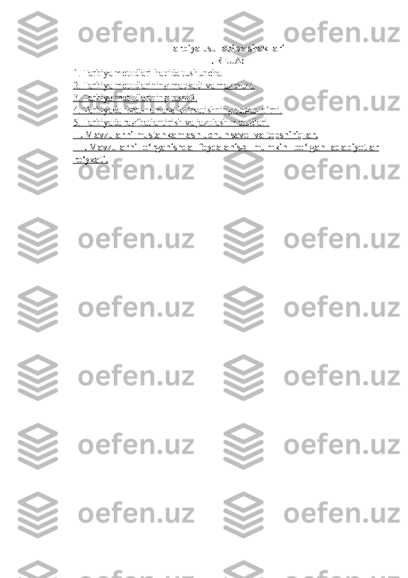 Tarbiya usullari va shakllari
I.   REJA:
1. Tarbiya metodlari haqida tushuncha.
2.        Tarbiya        metodlarining        maqsadi        va        mazmuni.   
3.        Tarbiya        metodlarining        tasnifi.   
4.        Tarbiyada        ibrat-numana        ko rsatishningʻ        tutgan        o rni.	ʻ   
5.        Tarbiyada rag batlantirish	
ʻ        va        jazolash metodlar    i.  
II.        Mavzularni mustahkamlash uchun savol        va        topshiriqlar    .  
III.        Mavzularni   o rganishda   foydalanish   mumkin   bo lgan   adabiyotlar	
ʻ ʻ   
ro yxati	
ʻ    .  
  