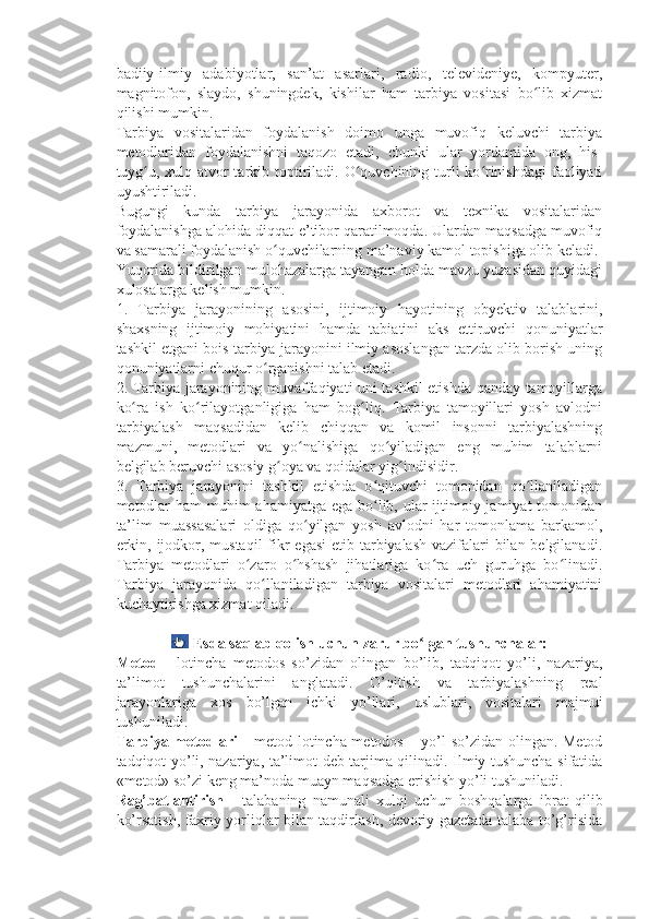 badiiy-ilmiy   adabiyotlar,   san’at   asarlari,   radio,   televideniye,   kompyuter,
magnitofon,   slaydo,   shuningdek,   kishilar   ham   tarbiya   vositasi   bo lib   xizmatʻ
qilishi mumkin.
Tarbiya   vositalaridan   foydalanish   doimo   unga   muvofiq   keluvchi   tarbiya
metodlaridan   foydalanishni   taqozo   etadi,   chunki   ular   yordamida   ong,   his-
tuyg u, xulq-atvor  tarkib toptiriladi. O quvchining turli  ko rinishdagi  faoliyati	
ʻ ʻ ʻ
uyushtiriladi.
Bugungi   kunda   tarbiya   jarayonida   axborot   va   texnika   vositalaridan
foydalanishga alohida diqqat-e’tibor qaratilmoqda. Ulardan maqsadga muvofiq
va samarali foydalanish o quvchilarning ma’naviy kamol topishiga olib keladi.	
ʻ
Yuqorida bildirilgan mulohazalarga tayangan holda mavzu yuzasidan quyidagi
xulosalarga kelish mumkin.
1.   Tarbiya   jarayonining   asosini,   ijtimoiy   hayotining   obyektiv   talablarini,
shaxsning   ijtimoiy   mohiyatini   hamda   tabiatini   aks   ettiruvchi   qonuniyatlar
tashkil etgani bois tarbiya jarayonini ilmiy asoslangan tarzda olib borish uning
qonuniyatlarni chuqur o rganishni talab etadi.
ʻ
2. Tarbiya jarayonining muvaffaqiyati uni tashkil etishda qanday tamoyillarga
ko ra   ish   ko rilayotganligiga   ham   bog liq.   Tarbiya   tamoyillari   yosh   avlodni	
ʻ ʻ ʻ
tarbiyalash   maqsadidan   kelib   chiqqan   va   komil   insonni   tarbiyalashning
mazmuni,   metodlari   va   yo nalishiga   qo yiladigan   eng   muhim   talablarni	
ʻ ʻ
belgilab beruvchi asosiy g oya va qoidalar yig indisidir.	
ʻ ʻ
3.   Tarbiya   jarayonini   tashkil   etishda   o qituvchi   tomonidan   qo llaniladigan	
ʻ ʻ
metodlar  ham  muhim  ahamiyatga ega bo lib, ular  ijtimoiy jamiyat tomonidan
ʻ
ta’lim   muassasalari   oldiga   qo yilgan   yosh   avlodni   har   tomonlama   barkamol,	
ʻ
erkin, ijodkor, mustaqil  fikr egasi  etib tarbiyalash vazifalari  bilan belgilanadi.
Tarbiya   metodlari   o zaro   o hshash   jihatlariga   ko ra   uch   guruhga   bo linadi.	
ʻ ʻ ʻ ʻ
Tarbiya   jarayonida   qo llaniladigan   tarbiya   vositalari   metodlari   ahamiyatini	
ʻ
kuchaytirishga xizmat qiladi.
 
  Esda saqlab qolish uchun zarur bo lgan tushunchalar:	
ʻ
Metod   –   lotincha   metodos   so’zidan   olingan   bo’lib,   tadqiqot   yo’li,   nazariya,
ta’limot   tushunchalarini   anglatadi.   O’qitish   va   tarbiyalashning   real
jarayonlariga   xos   bo’lgan   ichki   yo’llari,   uslublari,   vositalari   majmui
tushuniladi.
Tarbiya metodlari   – metod lotincha metodos – yo’l so’zidan olingan. Metod
tadqiqot yo’li, nazariya, ta’limot deb tarjima qilinadi. Ilmiy tushuncha sifatida
«metod» so’zi keng ma’noda muayn maqsadga erishish yo’li tushuniladi.
Rag’batlantirish   –   talabaning   namunali   xulqi   uchun   boshqalarga   ibrat   qilib
ko’rsatish, faxriy yorliqlar bilan taqdirlash, devoriy gazetada talaba to’g’risida 