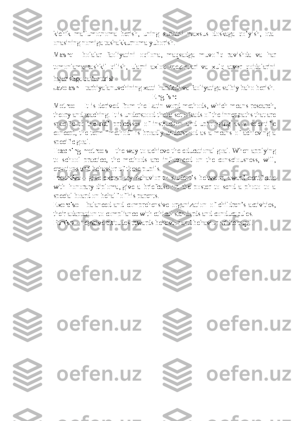 kichik   ma’lumotnoma   berish,   uning   suratini   maxsus   doskaga   qo’yish,   ota-
onasining nomiga tashakkurnoma yuborish.
Mashq   -   bolalar   faoliyatini   oqilona,   maqsadga   muvofiq   ravishda   va   har
tomonlama   tashkil   qilish,   ularni   axloq   mezonlari   va   xulq   atvor   qoidalarini
bajarishga oatlantirish
Jazolash   – tarbiyalanuvchining xatti-harakati va faoliyatiga salbiy baho berish.
English:
Method   –  It   is   derived   from   the   Latin   word   methods,   which   means   research,
theory and teaching. It is understood that a set of tads of the inner paths that are
specific   to   the   real   processes   of   instruction   and   upbringing   as   a   scientific
concept,   the   term   “method”   is   broadly   understood   as   a   means   of   achieving   a
specific goal.
Teaching methods   – the way to achieve the educational goal.   When applying
to   school   practice,   the   methods   are   influenced   on   the   consciousness,   will,
emotions and behavior of these pupils.
Incentive   –   give   exemplary   behavior   to   student’s   behavior,   award   certificate
with   honorary   diploma,   give   a   briefcase   on   the   poster   to   send   a   photo   to   a
special board on behalf of his parents.
Exercise   –   balanced   and   comprehensive   organization   of   children’s   activities,
their adaptation to compliance with ethical standards and conduct rules.
Punish   – negative attitudes towards behavior and behavior of the pupil.
  