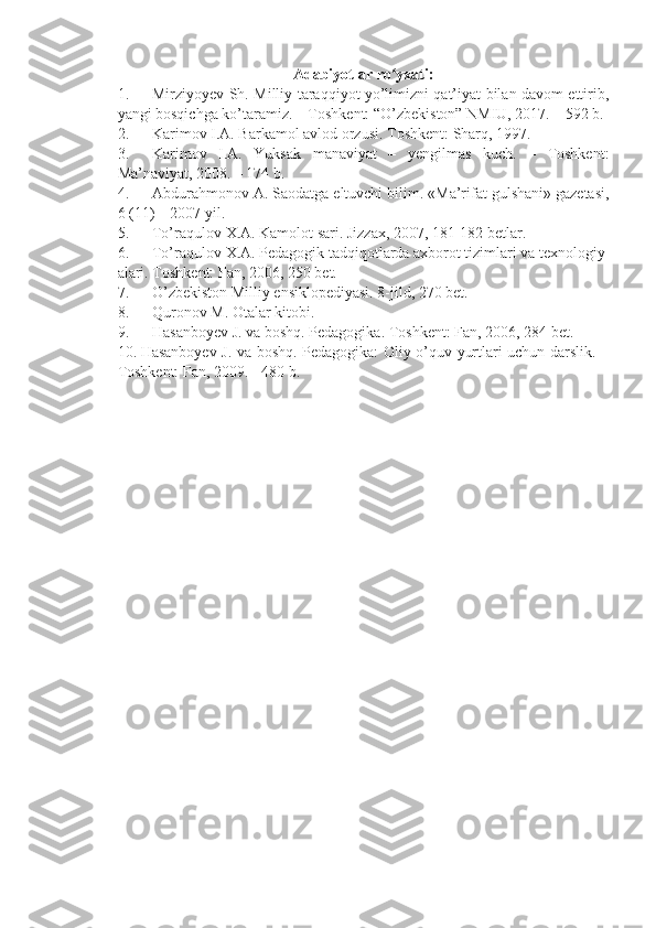 A dabiyotlar ro yxati:ʻ
1.             Mirziyoyev Sh. Milliy taraqqiyot yo’limizni qat’iyat bilan davom ettirib,
yangi bosqichga ko’taramiz. – Toshkent: “O’zbekiston” NMIU, 2017. – 592 b.
2.             Karimov I.A. Barkamol avlod orzusi.   Toshkent:   Sharq, 1997.
3.             Karimov   I.A.   Yuksak   manaviyat   –   yengilmas   kuch.   –   Toshkent:
Ma’naviyat, 2008. – 174 b.
4.             Abdurahmonov A. Saodatga eltuvchi bilim. «Ma’rifat gulshani» gazetasi,
6 (11) – 2007 yil.
5.             To’raqulov   X.A.   Kamolot   sari.   Jizzax, 2007, 181-182   betlar.
6.             To’raqulov   X.A.   Pedagogik   tadqiqotlarda   axborot   tizimlari   va   texnologiy
alari.   Toshkent:   Fan, 2006, 250   bet.
7.             O’zbekiston Milliy ensiklopediyasi. 8-jild, 270 bet.
8.             Quronov   M.   Otalar   kitobi.
9.             Hasanboyev   J.   va   boshq.   Pedagogika.   Toshkent:   Fan, 2006, 284   bet.
10.   Hasanboyev J. va boshq. Pedagogika: Oliy o’quv yurtlari uchun darslik. –
Toshkent: Fan, 2009. - 480 b. 