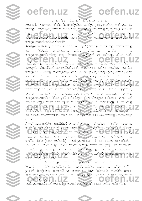  
1. Tarbiya metodlari haqida tushuncha.
Maqsad,   mazmun,   shakl   kategoriyalari   tarbiya   jarayonining   mohiyati   (u
nimaga   qaratilgan,   nimani   to‘ldiradi,   nimaga   yo‘naltirilgan,   qanday   shaklda
tugallanadi)ni   ochib   beradi.   Biroq,   tarbiya   mohiyatini   yoritishda   qanday   qilib
tarbiyalash savoli bilan aloqador yana bir muhim kategoriya     ham mavjud. Bu
tarbiya metodi tushunchasidir.
Tarbiya   metodi   (yunoncha   «metodos»   –   yo‘l)   tarbiya   maqsadiga   erishishning
yo‘li.   Maktab   amaliyotiga   tatbiq   etilganda,   metodlar   –   bu
tarbiyalanuvchilarning   ongi,   irodasi,   tuyg‘ulari   va   xulqiga   ta’sir   etish
usullaridir.
Tarbiyaning mutlaqo yangi metodlarini yaratishga bironta tarbiyachining kuchi
etmaydi.   Metodlarni   takomillashtirish   muammosi   doimo   mavjud,   har   bir
tarbiyachi o‘zining imkoniyatiga ko‘ra uni hal qiladi, tarbiya jarayonining aniq
shart-sharoitlariga   mos   ravishda   o‘zining   xususiy   qarashlarini   ifoda   etish
asosida   umumiy   metodikani   boyitadi.   Tarbiya   metodlarini   bunday   xususiy
takomillashtirish   tarbiya   usullari   deb   ataladi.   Tarbiya   usullari   –   umumiy
metodning   bir   qismi,   alohida   harakati,   yanada   aniqlashuvi.   Obrazli   aytganda,
usullar   –   bu   qo‘yilgan   maqsadga   tezroq   erishish   uchun   tarbiyachi   o‘zining
tarbiyalanuvchilari   bilan   yo‘l   ochadigan   o‘rganilmagan   so‘qmoq.   Agar   uni
boshqa   tarbiyachilar   ham   foydalana   boshlasa,   u  holda   asta-sekin   usullar   keng
ustunli   yo‘llar   –   metodlarga   aylanishi   mumkin.   Tarbiya   metod   va   usullarini
bilish, ularni to‘g‘ri qo‘llay olishni egallash – bu pedagogik mahorat darajasini
belgilovchi muhim tavsiflardan biri. Tarbiya metod va usullarining aloqadorligi
ana shunda.
Amaliyotda   tarbiya   vositalari   tushunchasi   ham   ajratiladi.   Usullar   deganda
ta’sir ko‘rsatishlar birligi, vosita deganda, usullar yig‘indisi tushuniladi. Vosita
–   bu   usul   ham   emas,   metod   ham   emas.   Masalan,   mehnat   –   tarbiya   vositasi,
biroq   uni   ko‘rsatib   berish,   mehnatni   baholash,   ishdagi   xatoni   ko‘rsatish   –   bu
usullar.   So‘z   (keng   ma’noda)   –   tarbiya   vositasi,   biroq   replika   taqkoslash   –
usullar.   Bu   bilan   bog‘liqlikda   ba’zan   tarbiya   metodlari   qo‘yilgan   maqsadni
muvafaqqiyatli amalga oshirish uchun foydalaniladigan usul va vositalar tizimi
sifatida   aniqlanadi.   Xuddi   shuningdek   metodning   tuzilishida   usullar   va   vosita
albatta mavjud bo‘ladi.
2.   Tarbiya metodlarining maqsadi   va   mazmuni
Metodning   ijobiy   va   salbiysi   bo‘lmaydi,   tarbiya   jarayonida   ma’lum   yo‘lni
yuqori   darajadagi   samarali   va   samarasiz   deya   baholash   mumkin   emas.
Metodning   samaradorligini   u   qo‘llanilayotgan   sharoit   nuqtai   nazaridan
baholash mumkin.
Tarbiya metodlarini maqsadga muvofiq tanlash bir qator omillarga bog‘liq. 