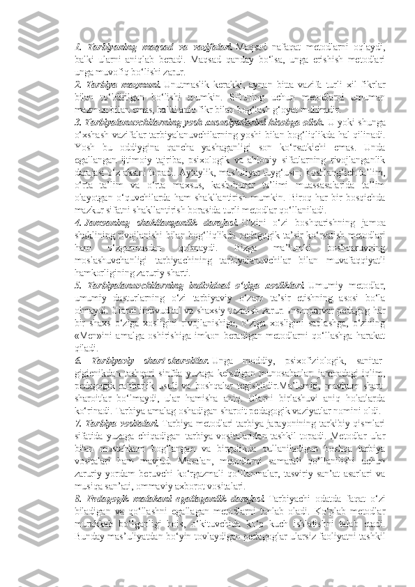 1.   Tarbiyaning   maqsad   va   vazifalari.   Maqsad   nafaqat   metodlarni   oqlaydi,
balki   ularni   aniqlab   beradi.   Maqsad   qanday   bo‘lsa,   unga   erishish   metodlari
unga muvofiq bo‘lishi zarur.  
2.   Tarbiya   mazmuni.   Unutmaslik   kerakki,   aynan   bitta   vazifa   turli   xil   fikrlar
bilan   to‘ldirilgan   bo‘lishi   mumkin.   SHuning   uchun   metodlarni   umuman
mazmun bilan emas, balki aniq fikr bilan bog‘lash g‘oyat muhimdir.
3. Tarbiyalanuvchilarning yosh xususiyatlarini hisobga olish.   U yoki shunga
o‘xshash vazifalar tarbiyalanuvchilarning yoshi bilan bog‘liqlikda hal qilinadi.
Yosh   bu   oddiygina   qancha   yashaganligi   son   ko‘rsatkichi   emas.   Unda
egallangan   ijtimoiy   tajriba,   psixologik   va   ahloqiy   sifatlarning   rivojlanganlik
darajasi o‘z aksini topadi. Aytaylik, mas’uliyat tuyg‘usini boshlang‘ich ta’lim,
o‘rta   ta’lim   va   o‘rta   maxsus,   kasb-hunar   ta’limi   muassasalarida   ta’lim
olayotgan   o‘quvchilarda   ham   shakllantirish   mumkin.   Biroq   har   bir   bosqichda
mazkur sifatni shakllantirish borasida turli metodlar qo‘llaniladi.
4.   Jamoaning   shakllanganlik   darajasi.   O‘zini   o‘zi   boshqarishning   jamoa
shaklining rivojlanishi bilan bog‘liqlikda pedagogik ta’sir ko‘rsatish metodlari
ham   o‘zgarmasdan   qolmaydi.   Bizga   ma’lumki   boshqaruvning
moslashuvchanligi   tarbiyachining   tarbiyalanuvchilar   bilan   muvafaqqiyatli
hamkorligining zaruriy sharti.
5.   Tarbiyalanuvchilarning   individual   o‘ziga   xosliklari.   Umumiy   metodlar,
umumiy   dasturlarning   o‘zi   tarbiyaviy   o‘zaro   ta’sir   etishning   asosi   bo‘la
olmaydi. Ularni indivudual va shaxsiy tuzatish zarur. Insonparvar pedagog har
bir   shaxs   o‘ziga   xosligini   rivojlanishiga,   o‘ziga   xosligini   saqlashga,   o‘zining
«Men»ini   amalga   oshirishiga   imkon   beradigan   metodlarni   qo‘llashga   harakat
qiladi.
6.   Tarbiyaviy   shart-sharoitlar.   Unga   moddiy,   psixofiziologik,   sanitar-
gigienikdan   tashqari   sinfda   yuzaga   keladigan   munosabatlar:   jamoadagi   iqlim,
pedagogik   rahbarlik   usuli   va   boshqalar   tegishlidir.Ma’lumki,   mavhum   shart-
sharoitlar   bo‘lmaydi,   ular   hamisha   aniq.   Ularni   birlashuvi   aniq   holatlarda
ko‘rinadi. Tarbiya amalag oshadigan sharoit pedagogik vaziyatlar nomini oldi.
7. Tarbiya vositalari.   Tarbiya metodlari tarbiya jarayonining tarkibiy qismlari
sifatida   yuzaga   chiqadigan     tarbiya   vositalaridan   tashkil   topadi.   Metodlar   ular
bilan   mustahkam   bog‘langan   va   birgalikda   qullaniladigan   boshqa   tarbiya
vositalari   ham   mavjud.   Masalan,   metodlarni   samarali   qo‘llanilishi   uchun
zaruriy   yordam   beruvchi   ko‘rgazmali   qo‘llanmalar,   tasviriy   san’at   asarlari   va
musiqa san’ati, ommaviy axborot vositalari.
8.   Pedagogik   malakani   egallaganlik   darajasi.   Tarbiyachi   odatda   faqat   o‘zi
biladigan   va   qo‘llashni   egallagan   metodlarni   tanlab   oladi.   Ko‘plab   metodlar
murakkab   bo‘lganligi   bois,   o‘kituvchida   ko‘p   kuch   ishlatishni   talab   etadi.
Bunday mas’uliyatdan bo‘yin tovlaydigan pedagoglar ularsiz faoliyatni tashkil 