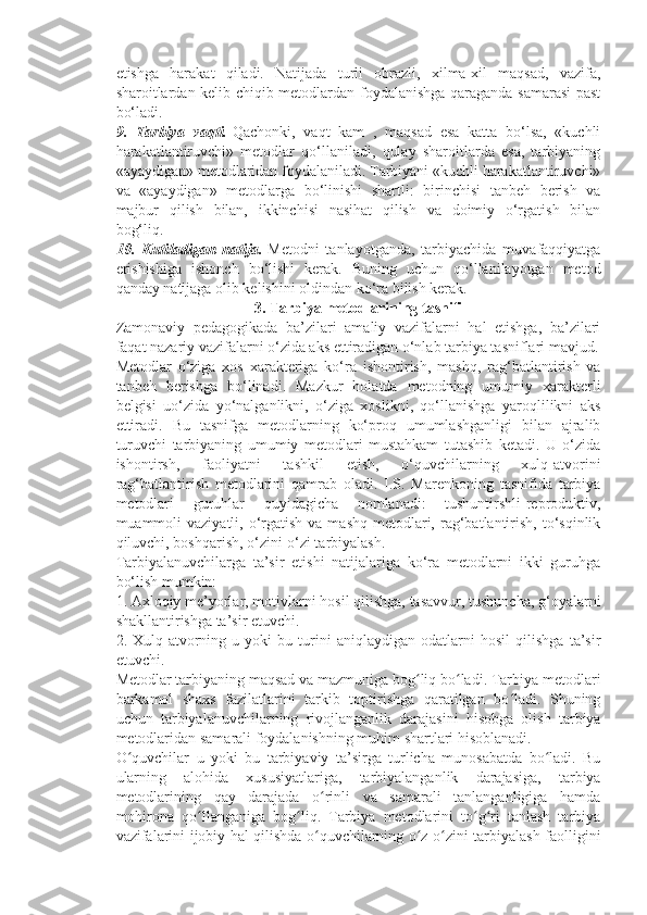 etishga   harakat   qiladi.   Natijada   turli   obrazli,   xilma-xil   maqsad,   vazifa,
sharoitlardan kelib chiqib metodlardan foydalanishga qaraganda samarasi  past
bo‘ladi.      
9.   Tarbiya   vaqti.   Qachonki,   vaqt   kam   ,   maqsad   esa   katta   bo‘lsa,   «kuchli
harakatlantiruvchi»   metodlar   qo‘llaniladi,   qulay   sharoitlarda   esa,   tarbiyaning
«ayaydigan» metodlaridan foydalaniladi. Tarbiyani «kuchli harakatlantiruvchi»
va   «ayaydigan»   metodlarga   bo‘linishi   shartli:   birinchisi   tanbeh   berish   va
majbur   qilish   bilan,   ikkinchisi   nasihat   qilish   va   doimiy   o‘rgatish   bilan
bog‘liq.          
10.   Kutiladigan   natija.   Metodni   tanlayotganda,   tarbiyachida   muvafaqqiyatga
erishishiga   ishonch   bo‘lishi   kerak.   Buning   uchun   qo‘llanilayotgan   metod
qanday natijaga olib kelishini oldindan ko‘ra bilish kerak.
3.   Tarbiya metodlarining   tasnifi
Zamonaviy   pedagogikada   ba’zilari   amaliy   vazifalarni   hal   etishga,   ba’zilari
faqat nazariy vazifalarni o‘zida aks ettiradigan o‘nlab tarbiya tasniflari mavjud.
Metodlar   o‘ziga   xos   xarakteriga   ko‘ra   ishontirish,   mashq,   rag‘batlantirish   va
tanbeh   berishga   bo‘linadi.   Mazkur   holatda   metodning   umumiy   xarakterli
belgisi   uo‘zida   yo‘nalganlikni,   o‘ziga   xoslikni,   qo‘llanishga   yaroqlilikni   aks
ettiradi.   Bu   tasnifga   metodlarning   ko‘proq   umumlashganligi   bilan   ajralib
turuvchi   tarbiyaning   umumiy   metodlari   mustahkam   tutashib   ketadi.   U   o‘zida
ishontirsh,   faoliyatni   tashkil   etish,   o‘quvchilarning   xulq-atvorini
rag‘batlantirish   metodlarini   qamrab   oladi.   I.S.   Marenkoning   tasnifida   tarbiya
metodlari   guruhlar   quyidagicha   nomlanadi:   tushuntirshli-reproduktiv,
muammoli  vaziyatli,  o‘rgatish  va  mashq  metodlari,  rag‘batlantirish,  to‘sqinlik
qiluvchi, boshqarish, o‘zini-o‘zi tarbiyalash.
Tarbiyalanuvchilarga   ta’sir   etishi   natijalariga   ko‘ra   metodlarni   ikki   guruhga
bo‘lish mumkin:
1. Axloqiy me’yorlar, motivlarni hosil qilishga, tasavvur, tushuncha, g‘oyalarni
shakllantirishga ta’sir etuvchi.
2.   Xulq-atvorning   u   yoki   bu   turini   aniqlaydigan   odatlarni   hosil   qilishga   ta’sir
etuvchi.
Metodlar tarbiyaning maqsad va mazmuniga bog liq bo ladi. Tarbiya metodlariʻ ʻ
barkamol   shaxs   fazilatlarini   tarkib   toptirishga   qaratilgan   bo ladi.   Shuning	
ʻ
uchun   tarbiyalanuvchilarning   rivojlanganlik   darajasini   hisobga   olish   tarbiya
metodlaridan samarali foydalanishning muhim shartlari hisoblanadi.
O quvchilar   u   yoki   bu   tarbiyaviy   ta’sirga   turlicha   munosabatda   bo ladi.   Bu	
ʻ ʻ
ularning   alohida   xususiyatlariga,   tarbiyalanganlik   darajasiga,   tarbiya
metodlarining   qay   darajada   o rinli   va   samarali   tanlanganligiga   hamda	
ʻ
mohirona   qo llanganiga   bog liq.   Tarbiya   metodlarini   to g ri   tanlash   tarbiya	
ʻ ʻ ʻ ʻ
vazifalarini ijobiy hal qilishda o quvchilarning o z-o zini tarbiyalash faolligini	
ʻ ʻ ʻ 