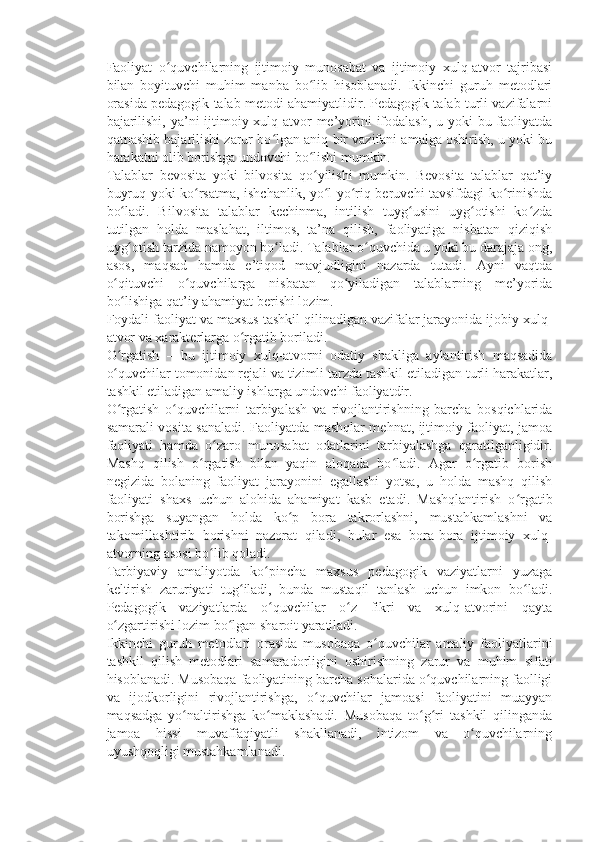 Faoliyat   o quvchilarning   ijtimoiy   munosabat   va   ijtimoiy   xulq-atvor   tajribasiʻ
bilan   boyituvchi   muhim   manba   bo lib   hisoblanadi.   Ikkinchi   guruh   metodlari	
ʻ
orasida pedagogik talab metodi ahamiyatlidir. Pedagogik talab turli vazifalarni
bajarilishi, ya’ni ijtimoiy xulq-atvor me’yorini  ifodalash, u yoki bu faoliyatda
qatnashib bajarilishi zarur bo lgan aniq bir vazifani amalga oshirish, u yoki bu	
ʻ
harakatni olib borishga undovchi bo lishi mumkin.	
ʻ
Talablar   bevosita   yoki   bilvosita   qo yilishi   mumkin.   Bevosita   talablar   qat’iy
ʻ
buyruq yoki ko rsatma, ishchanlik, yo l-yo riq beruvchi tavsifdagi ko rinishda	
ʻ ʻ ʻ ʻ
bo ladi.   Bilvosita   talablar   kechinma,   intilish   tuyg usini   uyg otishi   ko zda	
ʻ ʻ ʻ ʻ
tutilgan   holda   maslahat,   iltimos,   ta’na   qilish,   faoliyatiga   nisbatan   qiziqish
uyg otish tarzida namoyon bo ladi. Talablar o quvchida u yoki bu darajaja ong,
ʻ ʻ ʻ
asos,   maqsad   hamda   e’tiqod   mavjudligini   nazarda   tutadi.   Ayni   vaqtda
o qituvchi   o quvchilarga   nisbatan   qo yiladigan   talablarning   me’yorida	
ʻ ʻ ʻ
bo lishiga qat’iy ahamiyat berishi lozim.
ʻ
Foydali faoliyat va maxsus tashkil qilinadigan vazifalar jarayonida ijobiy xulq-
atvor va xarakterlarga o rgatib boriladi.	
ʻ
O rgatish   –   bu   ijtimoiy   xulq-atvorni   odatiy   shakliga   aylantirish   maqsadida	
ʻ
o quvchilar tomonidan rejali va tizimli tarzda tashkil etiladigan turli harakatlar,
ʻ
tashkil etiladigan amaliy ishlarga undovchi faoliyatdir.
O rgatish   o quvchilarni   tarbiyalash   va   rivojlantirishning   barcha   bosqichlarida
ʻ ʻ
samarali vosita sanaladi. Faoliyatda mashqlar mehnat, ijtimoiy faoliyat, jamoa
faoliyati   hamda   o zaro   munosabat   odatlarini   tarbiyalashga   qaratilganligidir.	
ʻ
Mashq   qilish   o rgatish   bilan   yaqin   aloqada   bo ladi.   Agar   o rgatib   borish	
ʻ ʻ ʻ
negizida   bolaning   faoliyat   jarayonini   egallashi   yotsa,   u   holda   mashq   qilish
faoliyati   shaxs   uchun   alohida   ahamiyat   kasb   etadi.   Mashqlantirish   o rgatib	
ʻ
borishga   suyangan   holda   ko p   bora   takrorlashni,   mustahkamlashni   va	
ʻ
takomillashtirib   borishni   nazorat   qiladi,   bular   esa   bora-bora   ijtimoiy   xulq-
atvorning asosi bo lib qoladi.	
ʻ
Tarbiyaviy   amaliyotda   ko pincha   maxsus   pedagogik   vaziyatlarni   yuzaga	
ʻ
keltirish   zaruriyati   tug iladi,   bunda   mustaqil   tanlash   uchun   imkon   bo ladi.	
ʻ ʻ
Pedagogik   vaziyatlarda   o quvchilar   o z   fikri   va   xulq-atvorini   qayta	
ʻ ʻ
o zgartirishi lozim bo lgan sharoit yaratiladi.	
ʻ ʻ
Ikkinchi   guruh   metodlari   orasida   musobaqa   o quvchilar   amaliy   faoliyatlarini	
ʻ
tashkil   qilish   metodlari   samaradorligini   oshirishning   zarur   va   muhim   sifati
hisoblanadi. Musobaqa faoliyatining barcha sohalarida o quvchilarning faolligi	
ʻ
va   ijodkorligini   rivojlantirishga,   o quvchilar   jamoasi   faoliyatini   muayyan	
ʻ
maqsadga   yo naltirishga   ko maklashadi.   Musobaqa   to g ri   tashkil   qilinganda	
ʻ ʻ ʻ ʻ
jamoa   hissi   muvaffaqiyatli   shakllanadi,   intizom   va   o quvchilarning	
ʻ
uyushqoqligi mustahkamlanadi. 