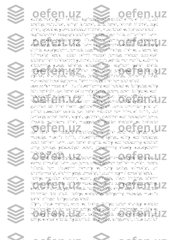 xulqiga mas’uliyatini oshiradi. Rag batlantirish metodlari xilma-xil bo lib, ularʻ ʻ
tarkibiga   ma’qullash,   ko ngil   ko tarish,   dalda   berish,   ishonch   bildirish,   qayd	
ʻ ʻ
qilish, og zaki va yozma tashakkur bildirish, mukofatlash va boshqalar kiradi.	
ʻ
Rag batlantirish   pedagogik   talablarni   hisobga   olgan   holda   qo llanilishi   lozim.	
ʻ ʻ
Har   qanday   rag batlantirish   o quvchining   jamoa   oldidagi   chinakkam	
ʻ ʻ
xizmatlariga   muvofiq   bo lishi   lozim.   Rag batlantirish   vaqtida   o quvchining	
ʻ ʻ ʻ
alohida   xususiyatlarini,   jamoada   tutgan   o rnini   hisobga   olish   va   u   ketma-ket	
ʻ
bo lmasligi   kerak.   Haddan   oshirib   maqtash   jamoaga   nisbatan   taqqoslash	
ʻ
talabchanlikni bo shashtirib yuborish, bular o quvchida man-manlik, xudbinlik	
ʻ ʻ
sifatlarining   yuzaga   kelishiga   sabab   bo ladi.   Rag batni   tashkil   etishda	
ʻ ʻ
o quvchining   muvaffaqiyati   bilan   birga   uning   jamoadagi   o rni,   axloqiy	
ʻ ʻ
qiyofasi,   shuningdek,   mehnatga,   jamoa   topshiriqlariga,   jamoaning   o ziga	
ʻ
munosabati borasidagi jamoa fikrini inobatga olish ham talab etiladi.
Jazo berish metodlari   – bu o quvchilarning xatti-harakati va faoliyatiga salbiy	
ʻ
baho berishdir. Jazo berish axloq me’yorlariga qarama-qarshi faoliyat va xatti-
harakatlarni   muhokama   etishni   ifodalaydi.   Jazo   berish   noma’qul   xatti-
harakatlarning   oldini   olish,   axloqni   tuzatishi,   jamoa   oldida   uyalishi,   o zini	
ʻ
gunohkor   deb   bilish   hissini   uyg otishi   mumkin.   Jamoa   tomonidan   yoki   uni	
ʻ
qo llab-quvvatlashi   asosida   jazo   berish   metodlari   ham   hilma-xil   bo lib,   ular	
ʻ ʻ
jumlasiga tanbeh berish, koyish, uyaltirish, qizartirish xatti-harakatlarni jamoa
o rtasida   muhokama   qilish,   muayyan   faoliyatidan   chetlatish   va   boshqalar
ʻ
kiradi.
Jazo   berish   ham   pedagogik   talablarga   amal   qilish   zarur.   Berilayotgan   jazo
maqsadga   muvofiq   bo lib,   o quvchilarning   aybiga,   salbiy   xatti-harakatiga	
ʻ ʻ
qarab   berilishi   lozim.   Jazo   berish   chog ida   salbiy   xatti-harakatning   sabablari	
ʻ
uning   jamoaga   yetkazadigan   zarari,   o quvchining   shaxsiy   xususiyatlarini
ʻ
inobatga olish lozim.
Jazo   berish   o quvchining   manfaatlaridan   kelib   chiqmasligi   yoki   uning   uchun	
ʻ
xizmat qilmasligi lozim. Jazo jamoa tomonidan ham berilishi mumkin. Barcha
hollarda   ham   o quvchini   jismoniy   va   ruhiy   azobga   solmasligi,   uni	
ʻ
tahqirlanmasligi, sha’nini yerga urmasligi, huquqini paymol etmasligi kerak.
Tarbiya   metodlari   sharoitni,   vaqtni,   shuningdek,   o zaro   bir-biriga   ta’sirini	
ʻ
hisobga   olgan   holda   qo llash   maqsadga   muvofiq   tarbiya   metodlari,   tarbiya	
ʻ
vositalari bilan juda yaqin aloqada hatto, bir-biriga singib ketgan bo lsada, ular	
ʻ
bir-biridan   farq   qiladi.     Tarbiya   vositalariga   tarbiyaning   maqsadga   muvofiq
tashkil qilingan faoliyat turiga kiradi.
O yin,   o quv   mehnati,   sport   va   boshqa   faoliyat   turlari   shunday   vositalar	
ʻ ʻ
hisoblanadi.   Bundan   tashqari   tarbiya   jarayonida   turli   predmetlar,   moddiy   va
ma’naviy   madaniyat   namunalari,   axborot   hamda   texnik   vositalardan   ham
tarbiya vositasi sifatida foydalaniladi. Chunonchi, ko rgazmali, o quv qurollari	
ʻ ʻ 