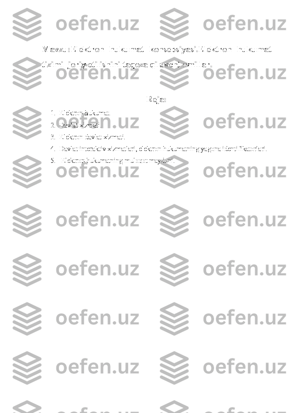 Mavzu:Elektron   hukumat   konsepsiyasi.Elektron   hukumat
tizimi  joriy etilishini taqoza qiluvchi omillar.
Reja:
1. Elektron hukumat.
2. Davlat xizmati.
3. Elektron davlat xizmati.
4. Davlat interaktiv xizmatlari, elektron hukumatning yagona identifikatorlari.
5.  Elektron hukumatning muloqot maydoni. 