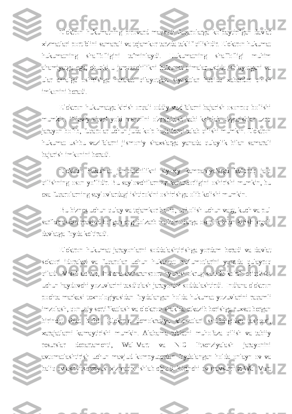 Elektron   hukumatning   pirovard   maqsadi   fuqarolarga   ko‘paytirilgan   davlat
xizmatlari portfelini samarali va tejamkor tarzda taklif qilishdir. Elektron hukumat
hukumatning   shaffofligini   ta’minlaydi.   Hukumatning   shaffofligi   muhim
ahamiyatga   ega,   chunki   u   jamoatchilikni   hukumat   nimalar   ustida   ishlayotgani   va
ular   amalga   oshirishga   harakat   qilayotgan   siyosatlar   haqida   xabardor   qilish
imkonini beradi.
Elektron hukumatga kirish orqali oddiy vazifalarni bajarish osonroq bo'lishi
mumkin.   Oilaviy   ahvol   yoki   manzilni   o'zgartirish   kabi   ko'plab   o'zgarishlar   uzoq
jarayon bo'lib, fuqarolar uchun juda ko'p hujjatlarni talab qilishi mumkin. Elektron
hukumat   ushbu   vazifalarni   jismoniy   shaxslarga   yanada   qulaylik   bilan   samarali
bajarish imkonini beradi.
Elektron   hukumat   jamoatchilikni   siyosiy   kampaniyalarga   ko‘proq   jalb
qilishning oson yo‘lidir. Bu saylovchilarning xabardorligini  oshirishi  mumkin, bu
esa fuqarolarning saylovlardagi ishtirokini oshirishga olib kelishi mumkin.
          Bu biznes uchun qulay va tejamkor bo'lib, uni olish uchun vaqt, kuch va pul
sarflamasdan mavjud bo'lgan eng dolzarb ma'lumotlarga osonlik bilan kirish orqali
davlatga foyda keltiradi.
Elektron   hukumat   jarayonlarni   soddalashtirishga   yordam   beradi   va   davlat
sektori   idoralari   va   fuqarolar   uchun   hukumat   ma'lumotlarini   yanada   qulayroq
qiladi.   Misol   uchun,   Indiana   avtotransport   byurosi   okrug   sudida   ko'rib   chiqilishi
uchun haydovchi yozuvlarini tasdiqlash jarayonini soddalashtirdi.  Indiana elektron
pochta  markasi  texnologiyasidan  foydalangan  holda  hukumat  yozuvlarini  raqamli
imzolash, qonuniy sertifikatlash va elektron shaklda etkazib berishga ruxsat bergan
birinchi   shtat   bo'ldi.   Elektron   demokratiya   xizmatlari   soddaligidan   tashqari,
xarajatlarni   kamaytirishi   mumkin.   Alabama   tabiatni   muhofaza   qilish   va   tabiiy
resurslar   departamenti,   Wal-Mart   va   NIC   litsenziyalash   jarayonini
avtomatlashtirish   uchun   mavjud   kompyuterdan   foydalangan   holda   onlayn   ov   va
baliq ovlash litsenziyasi xizmatini ishlab chiqdi. Birinchi ov mavsumida Wal-Mart 