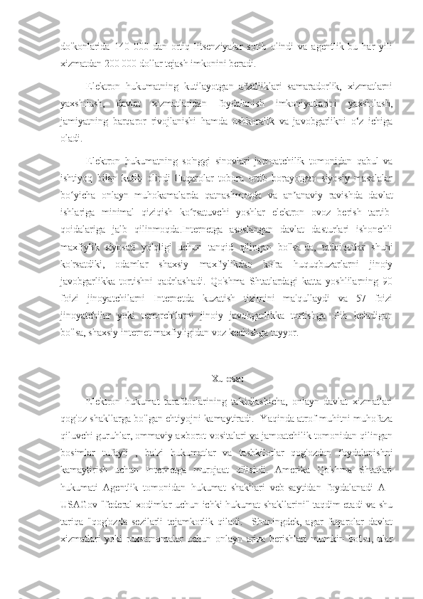 do'konlarida   140   000   dan   ortiq   litsenziyalar   sotib   olindi   va   agentlik   bu   har   yili
xizmatdan 200 000 dollar tejash imkonini beradi. 
Elektron   hukumatning   kutilayotgan   afzalliklari   samaradorlik,   xizmatlarni
yaxshilash,   davlat   xizmatlaridan   foydalanish   imkoniyatlarini   yaxshilash,
jamiyatning   barqaror   rivojlanishi   hamda   oshkoralik   va   javobgarlikni   o‘z   ichiga
oladi. 
Elektron   hukumatning   so'nggi   sinovlari   jamoatchilik   tomonidan   qabul   va
ishtiyoq   bilan   kutib   olindi   Fuqarolar   tobora   ortib   borayotgan   siyosiy   masalalar
bo yicha   onlayn   muhokamalarda   qatnashmoqda   va   an anaviy   ravishda   davlatʻ ʼ
ishlariga   minimal   qiziqish   ko rsatuvchi   yoshlar   elektron   ovoz   berish   tartib-	
ʻ
qoidalariga   jalb   qilinmoqda.Internetga   asoslangan   davlat   dasturlari   ishonchli
maxfiylik   siyosati   yo'qligi   uchun   tanqid   qilingan   bo'lsa-da,   tadqiqotlar   shuni
ko'rsatdiki,   odamlar   shaxsiy   maxfiylikdan   ko'ra   huquqbuzarlarni   jinoiy
javobgarlikka   tortishni   qadrlashadi.   Qo'shma   Shtatlardagi   katta   yoshlilarning   90
foizi   jinoyatchilarni   Internetda   kuzatish   tizimini   ma'qullaydi   va   57   foizi
jinoyatchilar   yoki   terrorchilarni   jinoiy   javobgarlikka   tortishga   olib   keladigan
bo'lsa, shaxsiy internet maxfiyligidan voz kechishga tayyor. 
Xulosa:
Elektron   hukumat   tarafdorlarining   ta'kidlashicha,   onlayn   davlat   xizmatlari
qog'oz shakllarga bo'lgan ehtiyojni kamaytiradi.   Yaqinda atrof-muhitni muhofaza
qiluvchi guruhlar, ommaviy axborot vositalari va jamoatchilik tomonidan qilingan
bosimlar   tufayli   ,   ba'zi   hukumatlar   va   tashkilotlar   qog'ozdan   foydalanishni
kamaytirish   uchun   Internetga   murojaat   qilishdi.   Amerika   Qo'shma   Shtatlari
hukumati   Agentlik   tomonidan   hukumat   shakllari   veb-saytidan   foydalanadi   A   |
USAGov "federal xodimlar uchun ichki hukumat shakllarini" taqdim etadi va shu
tariqa   "qog'ozda   sezilarli   tejamkorlik   qiladi.     Shuningdek,   agar   fuqarolar   davlat
xizmatlari   yoki   ruxsatnomalar   uchun   onlayn   ariza   berishlari   mumkin   bo'lsa,   ular 