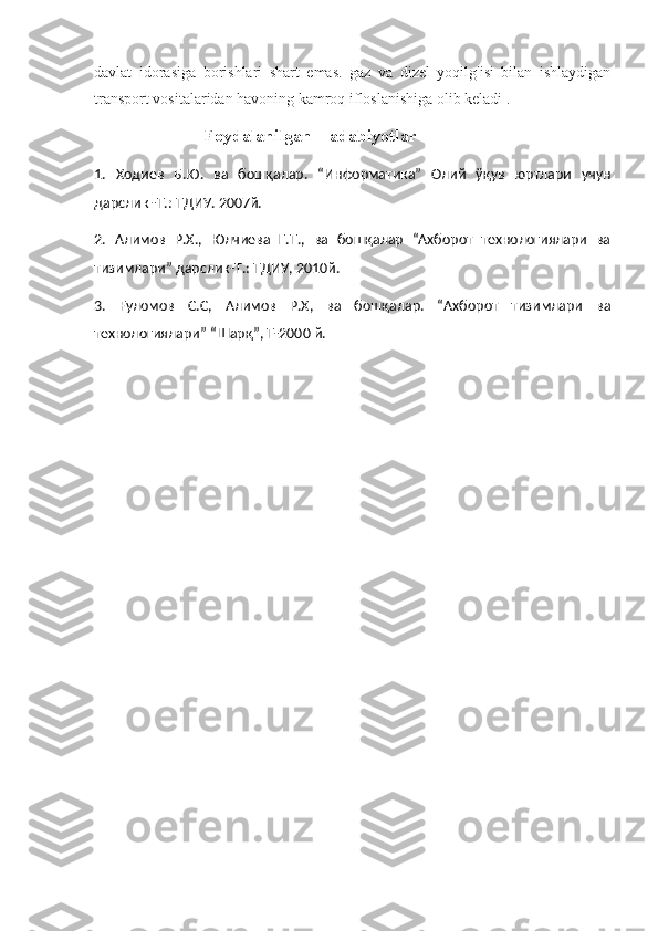 davlat   idorasiga   borishlari   shart   emas.   gaz   va   dizel   yoqilg'isi   bilan   ishlaydigan
transport vositalaridan havoning kamroq ifloslanishiga olib keladi .
                   Foydalanilgan    adabiyotlar
1 .   Ходиев   Б . Ю .   ва   бошқалар .   “Информатика”   Олий   ўқув   юртлари   учун
дарслик -Т.: ТДИУ. 2007й. 
2 .   Алимов   Р.Х.,   Юлчиева   Г.Т.,   ва   бошқалар   “Ахборот   технологиялари   ва
тизимлари” дарслик-Т.: ТДИУ, 2010й. 
3 .   Ғуломов   С.С,   Алимов   Р.Х,   ва   бошқалар.   “Ахборот   тизимлари   ва
технологиялари” “Шарқ”, Т-2000 й. 