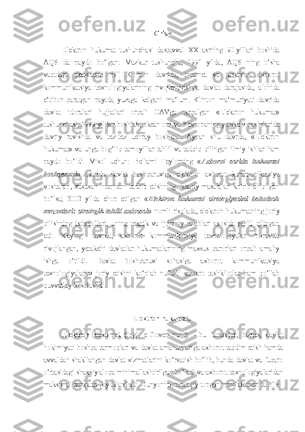 Kirish
Elektron   hukumat   tushunchasi   dastavval   XX   asrning   90-yillari   boshida
AQSHda   paydo   bo‘lgan.   Mazkur   tushuncha,   1991   yilda,   AQSHning   o‘sha
vaqtdagi   prezidenti   Bill   Klinton   davrida,   internet   va   umuman   axborot
kommunikatsiya   texnologiyalarining   rivojlantirishga   davlat   darajasida,   alohida
e‘tibor   qaratgan   paytda   yuzaga   kelgani   ma‘lum.   Klinton   ma‘muriyati   davrida
davlat   idoralari   hujjatlari   orqali   OAVga   tarqalgan   «Elektron   hukumat»
tushunchasi, 1999 yildan boshlab, okean orti va Yevropaning yetakchi nashrlarida
davriy   ravishda   va   tez-tez   uchray   boshladi.   Aynan   shu   davrda,   «Elektron
hukumat»   va   unga   bog‘liq   tamoyillar   tahlil   va   tadqiq   qilingan   ilmiy   ishlar   ham
paydo   bo‘ldi.   Misol   uchun:   Bellami   Teylorning   « Axborot   asrida   hukumat
boshqaruvi »   asarida   davlat   boshqaruviga   elektron   axborot   kommunikatsiya
vositalari, xususan internetni tadbiq etishning nazariy masalalari ko‘rib chiqilgan
bo‘lsa;   2002   yilda   chop   etilgan   « Elektron   hukumat   strategiyasini   baholash
mezonlari: strategik tahlil xulosasi » nomli risolada, elektron hukumatning joriy
qilishning   istiqbollari,   uning   texnik   va   ijtimoiy   talablari   asosida   tahlil   qilingan
edi.   Keyingi   davrda,   axborot   kommunikatsiya   texnologiyalari   borasida
rivojlangan,   yetakchi   davlatlar   hukumatlarining   maxsus   qarorlari   orqali   amaliy
ishga   o‘tildi.   Davlat   boshqaruvi   sohasiga   axborot   kommunikatsiya
texnologiyalarini   joriy   etishni   ko‘plab   nufuzli   xalqaro   tashkilotlar   ham   qo‘llab
quvvatlay boshlashdi.
Elektron hukumat.
Elektron   hukumat   (ingl.   e-Government)   –   bu   fuqarolar,   biznes,   davlat
hokimiyati boshqa tarmoqlari va davlat amaldorlariga axborot taqdim etish hamda
avvaldan shakllangan davlat xizmatlarini ko’rsatish bo’lib, bunda davlat va fuqaro
o’rtasidagi shaxsiy aloqa minimallashtirilgan bo’ladi va axborot texnologiyalaridan
maksimal darajada foydalaniladi. Dunyoning taraqqiy topgan mamlakatlarida 318  