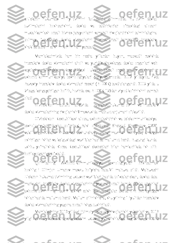 «Elektron   hukumat»   milliy   tizimini   faol   tatbiq   qilinmoqda.   Bu   tizim   davlat
tuzilmalarini   boshqarishni,   davlat   va   tadbirkorlar   o’rtasidagi   aloqani
mustahkamlash   orqali   biznes-jarayonlarni   samarali   rivojlantirishni   ta'minlabgina
qolmay,   fuqarolarga   davlat   xizmatlarini   internet   orqali   hammabop   interaktiv
shaklda taqdim etish imkonini ham yaratadi.
Mamlakatimizda   ham   bir   necha   yillardan   buyon,   maqsadli   ravishda
interaktiv   davlat   xizmatlarini   aholi   va   yuridik   shaxslarga   davlat   organlari   veb-
saytlari   va   O’zbekiston   Respublikasi   Hukumat   portali   orqali   taqdim   etish   uchun
axborot-kommunikatsiya   texnologiyalari   joriy   etilmoqda.   2007   yildayoq,   49ta
Bazaviy interaktiv davlat xizmatlari reestri (BIDXR) tasdiqlangandi. 2009 yilda u
94taga kengaytirilgan bo’lib, hozirda esa BIDXR 195dan ziyod ko’rinishni qamrab
oladi. 
O’zbekiston   matbuot   markazida   ―Elektron   hukumat   tizimi   va   interaktiv
davlat xizmatlarining rivojlanishi  mavzusida matbuot anjumani o’tkazildi. ‖
O’zbekiston   Respublikasi   aloqa,   axborotlashtirish   va   telekommunikatsiya
texnologiyalari   davlat   qo’mitasi   raisi   o’rinbosari   Sherzod   Shermatov   OAV
vakillariga   Elektron   hukumat   tushunchasi,   uning   mazmun   mohiyati,   amalga
oshirilgan ishlar va kelgusidagi  vazifalar haqida ma'lumot berdi. Bugungi  kunda
ushbu   yo’nalishda   Korea   Respublikasi   ekspertlari   bilan   hamkorlikda   ish   olib
borilayotganiga to’xtaldi.
Qo’mitaning   Axborot-kommunikatsiya   texnologiyalari   boshqarmasi
boshlig‗i   Olimjon   Umarov   mavzu   bo’yicha   batafsil   ma'ruza   qildi.   Ma'ruzachi
Elektron hukumat tizimining ustuvor vazifalari haqida to’xtalar ekan, davlat data-
markazini,  interaktiv davlat   xizmatlarining  yagona  portali   hamda  davlat  organlari
axborot   tizimi   majmuasini   tashkil   etish   kabi   masalalar   ustida   olib   borilayotgan
ishlar haqida ma'lumot berdi. Ma'lum qilinishicha, shu yilning 1 iyulidan interaktiv
davlat xizmatlarining yagona portali ishga tushiriladi. 
Mamlakatning 2012 yildagi ijtimoiy-iqtisodiy rivojlanishi yakunlari va 2013
yilgi   iqtisodiy   dasturning   eng   muhim   ustuvor   yo’nalishlariga   bag’ishlangan   2013 