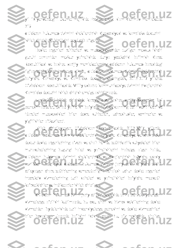 yil   18   yanvardagi   Hukumat   majlisida   Prezidentimiz   Islom   Karimov   mamlakatda
319 
«Elektron   hukumat»   tizimini   shakllantirish   Konsepsiyasi   va   kompleks   dasturini
ishlab chiqish muhimligini qayd etib o’tgandi.
Davlat   organlari   rahbarlari   va   mutaxassislaridan   tuzilgan   maxsus   ishchi
guruhi   tomonidan   mazkur   yo’nalishda   dunyo   yetakchisi   bo’lmish   Korea
Respublikasi   va   boshqa   xorijiy   mamlakatlarning   «elektron   hukumat»   borasidagi
ilg’or   tajribalarini   inobatga   olinib,   «Elektron   hukumat»   tizimini   shakllantirish
bo’yicha   Konsepsiya   va   Kompleks   dasturni,   shuningdek,   2013-2017   yillarda
O’zbekiston Respublikasida Milliy axborot-kommunikatsiya tizimini rivojlantirish
Kompleks dasturini ishlab chiqish amalga oshirilmoqda. 
Loyihalarni   ishlab   chiqishda   koreyalik   va   boshqa   xorijiy   ekspertlar   faol
qatnashmoqdalar,   ushbu   yo’nalish   bo’yicha   O’zbekistonning   turli   vazirliklari   va
idoralari   mutaxassislari   bilan   davra   suhbatlari,   uchrashuvlar,   seminarlar   va
yig’ilishlar  o’tkazilapti. 
Ishlab   chiqilayotgan   O’zbekiston   Respublikasida   2013-2017   yillarda
«Elektron   hukumat»   tizimini   shakllantirish   bo’yicha   Konsepsiya   va   Kompleks
dastur   davlat   organlarining   o’zaro   va   aholi   hamda   tadbirkorlik   subyektlari   bilan
munosabatlarining   bugungi   holati   va   yo’nalishlarini   inobatga   olgan   holda,
«Elektron   hukumat»   tizimini   shakllantirish   va   rivojlantirish   bo’yicha   asosiy
vazifalarni   belgilaydi.   «Elektron   hukumat»   tizimini   joriy   etish   bo’yicha   taklif
etilayotgan   chora-tadbirlarning   samaradorligini   baholash   uchun   davlat   organlari
interaktiv   xizmatlarining   turli   sohalari   va   yo’nalishlari   bo’yicha   maqsadli
ko’rsatkichlar va indikatorlar ishlab chiqilgan.
«Elektron hukumat» tizimi joriy etilishi natijasida to’liq tranzaksiyalangan
xizmatlarga   o’tilishi   kutilmoqda,   bu   esa,   aholi   va   biznes   vakillarining   davlat
xizmatidan   foydalanishda   turli   instansiyalarga   qatnashni   va   davlat   xizmatchilari
bilan   bevosita   muloqotda   bo’lishni   istisno   etadi.   Bu,   o’z   navbatida,   aholiga 