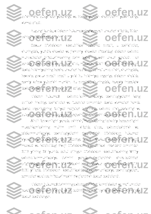 qo’shimcha   qulayliklar   yaratishga   va   biznes   yuritish   sharoitlarini   yaxshilashga
xizmat qiladi.
Bugungi kunda, «Elektron hukumat»ning samarali unsurlari sifatida, 20dan
oshiq loyihalar amalga oshirildi.
Gov.uz   O’zbekiston   Respublikasi   Hukumat   portali,   u   tashkilotlar,
shuningdek,   yuridik   shaxslar   va   jismoniy   shaxslar   o’rtasidagi   elektron-axborot
munosabatlari   infratuzilmasining   tizim   tashkil   etuvchi   unsuri   sanaladi.   Har
qanday   fuqaro   yoki   korxona,   tashkilot,   muassasa   vakili   bu   yerdan   O’zbekiston
davlat hokimiyatining barcha unsurlari haqida to’liq ma'lumot olishi, shuningdek,
bevosita   gov.uz   portali   orqali   u   yoki   bu   hokimiyat   organiga   elektron   shaklda
rasmiy   so’rov   yuborishi   mumkin.   Bu   portalda,   shuningdek,   Bazaviy   interaktiv
davlat xizmatlari to‗liq reestri chop etilgan.
Elektron   hukumat   –   axborot-kommunikatsiya   texnologiyalarini   keng‖
qo`llash   hisobiga   tashkilotlar   va   fuqarolar   tomonidan   davlat   xizmatlari   hamda
davlat   organlarining   faoliyati   natijalari   to`g`risida   axborot   olish   tezkorligi   va
qulayligining sifat jihatdan yangi darajasini ta`minlovchi davlat loyihasi. 
Aholi farovonligini yanada oshirish, mamlakatning iqtisobiy barqarorligini
mustahkamlashning   muhim   omili   sifatida   aloqa,   axborotlashtirish   va
telekommunikatsiya   texnologiyalarini   rivojlantirish   O’zbekiston   hukumati
siyosatining   ustuvor   vazifalari   qatoriga   kiradi.   Mazkur   vazifaning   mohiyati,
maqsadi   va   istiqboldagi   rivoji   O’zbekiston   Respublikasi   Prezidenti   tomonidan
2013   yilning   27   iyunida   qabul   qilingan   O’zbekiston   Respublikasining   Milliy
axborot-kommunikatsiya   tizimini   yanada   rivojlantirish   chora-tadbirlari
to’g’risidagi   qarorida   ham   o’z   ifodasini   topdi.   Mazkur   qarorga   muvofiq,   2013-
2020   yillarda   O’zbekiston   Respublikasida   telekommunikatsiya   texnologiyalari,
tarmoqlari va aloqa infratuzilmasini rivojlantirish dasturi tasdiqlandi.
Elektron hukumat  tizimining axborot tizimlari komplekslari va ma‘lumotlar
‖
bazalarini   yaratish   bo’yicha   chora-tadbirlar   hamda   loyihalar   ro’yxati   Kompleks
dasturi tasdiqlangan.  