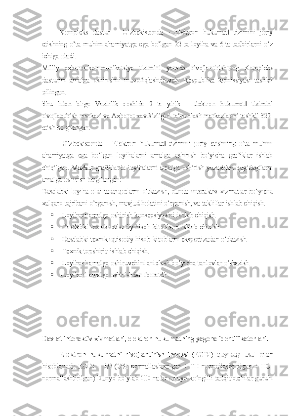 Kompleks   dastur   –   O’zbekistonda   ―Elektron   hukumat   tizimini   joriy‖
etishning o’ta muhim ahamiyatga ega bo’lgan 22 ta loyiha va 6 ta tadbirlarni o’z
ichiga oladi. 
Milliy   axborot-kommunikatsiya   tizimini   yanada   rivojlantirishning   Kompleks
dasturini   amalga   oshirishni   muvofiqlashtiruvchi   Respublika   komissiyasi   tashkil
qilingan. 
Shu   bilan   birga   Vazirlik   qoshida   2   ta   yirik   ―Elektron   hukumat   tizimini	
‖
rivojlantirish markazi va Axborot xavfsizligini ta‘minlash markazlarini tashkil 322 
etish belgilangan.
            O’zbekistonda   ―Elektron   hukumat   tizimini   joriy   etishning   o’ta   muhim	
‖
ahamiyatga   ega   bo’lgan   loyihalarni   amalga   oshirish   bo’yicha   grafiklar   ishlab
chiqilgan.   Mazkur grafiklarda loyihalarni amalga oshirish yuzasidan quyidagilarni
amalga oshirish belgilangan: 
Dastlabki   loyiha   oldi   tadqiqotlarni   o’tkazish,   bunda   interaktiv   xizmatlar   bo’yicha
xalqaro tajribani o’rganish, mavjud holatini o’rganish, va takliflar ishlab chiqish. 
 -Loyihani amalga oshirish konsepsiyasini ishlab chiqish. 
 -Dastlabki texnik iqtisodiy hisob-kitoblarni ishlab chiqish. 
 -Dastlabki texnik iqtisodiy hisob-kitoblarni ekspertizadan o’tkazish. 
 -Texnik topshiriq ishlab chiqish. 
 -Loyihani amalga oshiruvchini aniqlash bo’yicha tanlovlar o’tkazish. 
 -Loyihani amalga oshirishdan iboratdir.
Davlat interaktiv xizmatlari, elektron hukumatning yagona identifikatorlari.
Elektron   hukumatni   rivojlantirish   indeksi   (EGDI)   quyidagi   usul   bilan
hisoblanadi:   EGDI   =  1/3 (OSI   normallashtirilgan  + TII   normallashtirilgan  + HCI
normallashtirilgan) Dunyo bo ylab 100 nafar onlayn ko ngilli tadqiqotchilar guruhi	
ʻ ʻ 